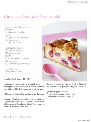 Pour un moule de 24 cm de
diamètre :
Pour la pâte à crumble :
100 g de farine
100 g de poudre d’amande
100 g de sucre fin
100 g de beurre doux
Pour la pâte à gâteau :
180 g de beurre doux
250 g de sucre fin
3 œufs
1 c. à café d’extrait de vanille
190 g de farine
2 c. à café de levure chimique
Pour le fourrage :
500 g de framboises
Gâteau aux framboises façon crumble
Préchauffer le four à 180 °C.
Préparer le crumble en mélangeant tous
les ingrédients au robot de manière à obtenir
une pâte friable. Entreposer au réfrigérateur.
Mélanger la farine et la poudre à lever. Tamiser.
Dans un récipient, battre le sucre et le beurre.
Ajouter les œufs un à un, puis la vanille, en
mélangeant entre chaque ajout. Incorporer la
farine et la levure tamisées.
Beurrer le moule et y verser la pâte. Disposer
les framboises et parsemer de pâte à crumble.
Enfourner pour 1 heure.
Couvrir à mi-cuisson si nécessaire.
Laisser refroidir sur une grille.
Yummy Magazine 71
Recette & photo : In the Food for Love
[ Recettes pour pique-niques ]
 