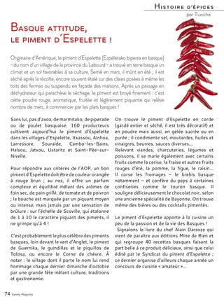 Sans lui, pas d’axoa, de marmitako, de piperade
ou de poulet basquaise. 160 producteurs
cultivent aujourd’hui le piment d’Espelette
dans les villages d’Espelette, Itxassou, Ainhoa,
Larressore, Souraïde, Cambo-les-Bains,
Halsou, Jatxou, Ustaritz et Saint-Pée-sur-
Nivelle.
Pour répondre aux critères de l’AOP, un bon
pimentd’Espelettedoitêtredecouleurorangée
à rouge brun ; au nez, il offre un parfum
complexe et équilibré mêlant des arômes de
foin sec, de pain grillé, de tomate et de poivron
; la bouche est marquée par un piquant moyen
ou intense, mais jamais par une sensation de
brûlure : sur l’échelle de Scoville, qui étalonne
de 1 à 10 le caractère piquant des piments, il
ne grimpe qu’à 4 !
C’est probablement le plus célèbre des piments
basques, loin devant le vert d’Anglet, le piment
de Guernika, le guindillas et le piquillos de
Tolosa, ou encore le Corne de chèvre. À
noter : le village dont il porte le nom lui rend
hommage chaque dernier dimanche d’octobre
par une grande fête mêlant culture, traditions
et gastronomie.
On trouve le piment d’Espelette en corde
(gardé entier et séché, il est très décoratif) et
en poudre mais aussi, en gelée sucrée ou en
purée ; il condimente sel, moutardes, huiles et
vinaigres, beurres, sauces diverses…
Relevant viandes, charcuteries, légumes et
poissons, il se marie également avec certains
fruits comme la cerise, la fraise et autres fruits
rouges d’été, la pomme, la figue, le raisin…
Il corse les fromages – le brebis basque
notamment – et confère du peps à certaines
confiseries comme le touron basque. Il
souligne délicieusement le chocolat noir, selon
une ancienne spécialité de Bayonne. On trouve
même des bières ou des cocktails pimentés.
Le piment d’Espelette apporte à la cuisine un
peu de la passion et de la vie des Basques !
Signalons le livre du chef Alain Darroze qui
vient de paraître aux éditions Mine de Rien et
qui regroupe 40 recettes basques faisant la
part belle à ce produit délicieux, ainsi que celui
édité par le Syndicat du piment d’Espelette ;
ce dernier organise d’ailleurs chaque année un
concours de cuisine « amateur »…
74 Yummy Magazine
Basque attitude,
le piment d’Espelette !
Originaire d’Amérique, le piment d’Espelette (Ezpeletako biperra en basque)
– du nom d’un village de la province du Labourd – a trouvé en terre basque un
climat et un sol favorables à sa culture. Semé en mars, il mûrit en été ; il est
séché après la récolte, encore souvent étalé sur des claies posées à même les
toits des fermes ou suspendu en façade des maisons. Après un passage en
déshydrateur qui parachève le séchage, le piment est broyé finement : c’est
cette poudre rouge, aromatique, fruitée et légèrement piquante qui relève
nombre de mets, à commencer par les plats basques !
Histoire d’épices
par Tiuscha
 