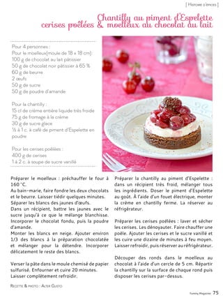 Yummy Magazine 75
[ Histoire d’épices ]
Pour 4 personnes :
Pour le moelleux(moule de 18 x 18 cm):
100 g de chocolat au lait pâtissier
50 g de chocolat noir pâtissier à 65 %
60 g de beurre
2 œufs
50 g de sucre
50 g de poudre d’amande
Pour la chantilly :
15 cl de crème entière liquide très froide
75 g de fromage à la crème
30 g de sucre glace
½ à 1 c. à café de piment d’Espelette en
poudre
Pour les cerises poêlées :
400 g de cerises
1 à 2 c. à soupe de sucre vanillé
Chantilly au piment d’Espelette
cerises poêlées & moelleux au chocolat au lait
Préparer le moelleux : préchauffer le four à
160 °C.
Au bain-marie, faire fondre les deux chocolats
et le beurre. Laisser tiédir quelques minutes.
Séparer les blancs des jaunes d’œufs.
Dans un récipient, battre les jaunes avec le
sucre jusqu’à ce que le mélange blanchisse.
Incorporer le chocolat fondu, puis la poudre
d’amande.
Monter les blancs en neige. Ajouter environ
1/3 des blancs à la préparation chocolatée
et mélanger pour la détendre. Incorporer
délicatement le reste des blancs.
Verser la pâte dans le moule chemisé de papier
sulfurisé. Enfourner et cuire 20 minutes.
Laisser complètement refroidir.
Préparer la chantilly au piment d’Espelette :
dans un récipient très froid, mélanger tous
les ingrédients. Doser le piment d’Espelette
au goût. À l’aide d’un fouet électrique, monter
la crème en chantilly ferme. La réserver au
réfrigérateur.
Préparer les cerises poêlées : laver et sécher
les cerises. Les dénoyauter. Faire chauffer une
poêle. Ajouter les cerises et le sucre vanillé et
les cuire une dizaine de minutes à feu moyen.
Laisser refroidir, puis réserver au réfrigérateur.
Découper des ronds dans le moelleux au
chocolat à l’aide d’un cercle de 5 cm. Répartir
la chantilly sur la surface de chaque rond puis
disposer les cerises par-dessus.
Recette & photo : Alter Gusto
 