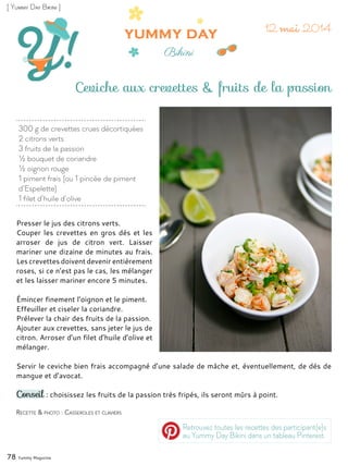 300 g de crevettes crues décortiquées
2 citrons verts
3 fruits de la passion
½ bouquet de coriandre
½ oignon rouge
1 piment frais (ou 1 pincée de piment
d’Espelette)
1 filet d’huile d’olive
Ceviche aux crevettes & fruits de la passion
Presser le jus des citrons verts.
Couper les crevettes en gros dés et les
arroser de jus de citron vert. Laisser
mariner une dizaine de minutes au frais.
Les crevettes doivent devenir entièrement
roses, si ce n’est pas le cas, les mélanger
et les laisser mariner encore 5 minutes.
Émincer finement l’oignon et le piment.
Effeuiller et ciseler la coriandre.
Prélever la chair des fruits de la passion.
Ajouter aux crevettes, sans jeter le jus de
citron. Arroser d’un filet d’huile d’olive et
mélanger.
Servir le ceviche bien frais accompagné d’une salade de mâche et, éventuellement, de dés de
mangue et d’avocat.
Conseil : choisissez les fruits de la passion très fripés, ils seront mûrs à point.
78 Yummy Magazine
Recette & photo : Casseroles et claviers
[ Yummy Day Bikini ]
Retrouvez toutes les recettes des participant(e)s
au Yummy Day Bikini dans un tableau Pinterest.
 