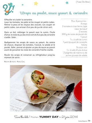 Pour 4 personnes :
4 wraps
2 tomates à chair ferme, type
cœur de bœuf
2 avocats
200 g de restes de poulet rôti
1 yaourt
1 c. à café de cumin
1 petit bouquet de coriandre
fraîche
½ citron vert
1 c. à café d’huile d’olive
2 poignées de mâche ou de
jeunes pousses de salade
Wraps au poulet, sauce yaourt & coriandre
Effeuiller et ciseler la coriandre.
Laver les tomates, les peler et les couper en petits cubes.
Retirer la peau et les noyaux des avocats. Les couper en
petits cubes. Les arroser d’un peu de jus de citron vert.
Dans un bol, mélanger le yaourt avec le cumin, l’huile
d’olive, le reste du jus de citron vert et d’un peu de coriandre
ciselée. Saler.
Badigeonner les wraps de sauce au yaourt. Au centre
de chacun, disposer les tomates, l’avocat, la salade et le
poulet. Saler, poivrer et ajouter un peu de sauce au yaourt
avant de parsemer du reste de coriandre fraîche ciselée.
Rouler les wraps et conserver au réfrigérateur jusqu’au
moment de servir.
Yummy Magazine 79
Recette & photo : Royal Chill
[ Yummy Day Bikini ]
 