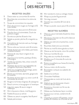 [ DES RECETTES ]Index
9	 Detox water au concombre & menthe
10	 Bouchées de concombre à la crème de 		
	poivron
11	 Soupe de concombre à la roquette
17	 Flans de poivrons rouges au fromage ail & 	
	 fines herbes
18	 Tartelettes aux deux poivrons & brousse
19	 Piquillos farcis à la brandade, Coulis de 		
	 poivrons rouges
21	 Burrata aux pêches & basilic thaï
22	 Salade au poulet, pêches & vinaigrette au 	
	miel
25	 Cannellonis de haricots verts au fromage 	
	 de chèvre frais
26	 Panna cotta aux haricots verts & tomates
27	 Salade de haricots verts tièdes, parmesan, 	
	 noisettes & basilic
34	 Poitrine de veau façon zingara et ses 		
	asperges
36	 Couscous à la menthe, pastèque & bleu 	
	d’Auvergne
37	 Tortilla aux tomates, feta, olives noires & 		
	 pignons de pin
38	 Papillotes de saumon aux tagliatelles de 		
	 courgettes & pousses d’épinards
40	 Tarte aux courgettes & manchego, pesto 	
	 de roquette à la coriandre
41	 Risotto aux tomates, épinards, gorgonzola 	
	 & noisettes
42	 Boulettes de thon blanc au citron confit & 	
	 concassée de tomate
43	 Burgers à la fondue d’agneau & aubergines
53	 Boeuf comme un bourguignon à l’asiatique
54	 Légumes vapeur & sauce vierge à 			
	l’asiatique
61	 Mini-chaussons chèvre, miel & pignons
63	 Falafels & sauce au tahiné
64	 Gâteau au yaourt courgette, feta & persil
65	 Salade piémontaise
66	 Mini-sandwichs club au cottage cheese
68	 Wraps au poulet & guacamole
69	 Hot dog croissant
78	 Ceviche aux crevettes & fruits de la 		
	passion
79	 Wraps au poulet, sauce yaourt & coriandre
6	 Glace au yaourt de brebis & pêches rôties 	
	 au romarin
13	 Mousse au chocolat noir & confit d’abricot 	
	 à la cardamome
14	 Gâteau aux abricots et pistaches, coulis 		
	d’abricot
15	 Bouchées d’abricots aux amandes
23	 Pêches au miel & crème glacée au thym
29	 Glaces au lait fermenté, citron & myrtilles
30	 Tarte aux myrtilles & coco
31	 Mug cake aux myrtilles & amandes
39	 Moelleux aux 2 chocolats & coulis de 		
	framboises
45	 Éclairs croustillants aux fraises & chantilly 	
	 à la citronnelle
46	 Tarte au melon rôti & menthe
48	 Briochettes rustiques aux pépites de 		
	chocolat
49	 Sablés à la confiture
50	 Chocolate HobNobs
57	 Cheesecake au coulis de fruits de la 		
	passion
59	 Clafoutis au lait d’amande infusé à 			
	 l’hibiscus & aux fraises
70	 Brownie au chocolat noir & noix de 			
	macadamia
71	 Gâteau aux framboises façon crumble
73	 Focaccia aux cerises, cardamome & 		
	pignons
75	 Chantilly au piment d’Espelette, cerises 		
	 poêlées & moelleux au chocolat au lait
Recettes sucrées
Recettes salées
Yummy Magazine 81
 