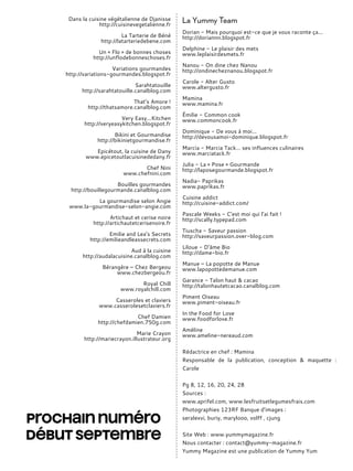 Dans la cuisine végétalienne de Djanisse
http://cuisinevegetalienne.fr
La Tarterie de Béné
http://latarteriedebene.com
Un « Flo » de bonnes choses
http://unflodebonneschoses.fr
Variations gourmandes
http://variations-gourmandes.blogspot.fr
Sarahtatouille
http://sarahtatouille.canalblog.com
That’s Amore !
http://thatsamore.canalblog.com
Very Easy...Kitchen
http://veryeasykitchen.blogspot.fr
Bikini et Gourmandise
http://bikinietgourmandise.fr
Epicétout, la cuisine de Dany
www.epicetoutlacuisinededany.fr
Chef Nini
www.chefnini.com
Bouilles gourmandes
http://bouillegourmande.canalblog.com
La gourmandise selon Angie
www.la-gourmandise-selon-angie.com
Artichaut et cerise noire
http://artichautetcerisenoire.fr
Emilie and Lea’s Secrets
http://emilieandleassecrets.com
Aud à la cuisine
http://audalacuisine.canalblog.com
Bérangère – Chez Bergeou
www.chezbergeou.fr
Royal Chill
www.royalchill.com
Casseroles et claviers
www.casserolesetclaviers.fr
Chef Damien
http://chefdamien.750g.com
Marie Crayon
http://mariecrayon.illustrateur.org
La Yummy Team
Dorian - Mais pourquoi est-ce que je vous raconte ça...
http://doriannn.blogspot.fr
Delphine - Le plaisir des mets
www.leplaisirdesmets.fr
Nanou - On dine chez Nanou
http://ondinecheznanou.blogspot.fr
Carole - Alter Gusto
www.altergusto.fr
Mamina
www.mamina.fr
Émilie - Common cook
www.commoncook.fr
Dominique - De vous à moi...
http://devousamoi-dominique.blogspot.fr
Marcia - Marcia Tack… ses influences culinaires
www.marciatack.fr
Julia - La « Pose » Gourmande
http://laposegourmande.blogspot.fr
Nadia- Paprikas
www.paprikas.fr
Cuisine addict
http://cuisine-addict.com/
Pascale Weeks - C’est moi qui l’ai fait !
http://scally.typepad.com
Tiuscha - Saveur passion
http://saveurpassion.over-blog.com
Liloue - D’âme Bio
http://dame-bio.fr
Manue – La popotte de Manue
www.lapopottedemanue.com
Garance - Talon haut & cacao
http://talonhautetcacao.canalblog.com
Piment Oiseau
www.piment-oiseau.fr
In the Food for Love
www.foodforlove.fr
Améline
www.ameline-nereaud.com
Rédactrice en chef : Mamina
Responsable de la publication, conception & maquette :
Carole
Pg 8, 12, 16, 20, 24, 28
Sources :
www.aprifel.com, www.lesfruitsetlegumesfrais.com
Photographies 123RF Banque d’images :
seralexvi, buriy, marylooo, volff , cjung
Site Web : www.yummymagazine.fr
Nous contacter : contact@yummy-magazine.fr
Yummy Magazine est une publication de Yummy Yum
 