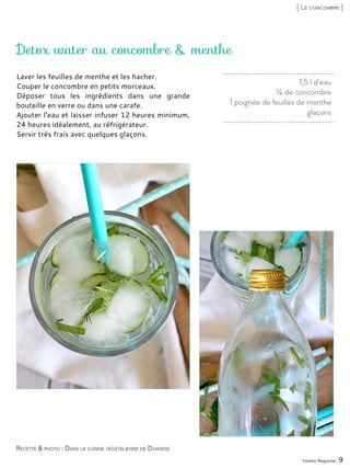 1,5 l d’eau
¼ de concombre
1 poignée de feuilles de menthe
glaçons
Detox water au concombre & menthe
Laver les feuilles de menthe et les hacher.
Couper le concombre en petits morceaux.
Déposer tous les ingrédients dans une grande
bouteille en verre ou dans une carafe.
Ajouter l’eau et laisser infuser 12 heures minimum,
24 heures idéalement, au réfrigérateur.
Servir très frais avec quelques glaçons.
Yummy Magazine 9
Recette & photo : Dans la cuisine végétalienne de Djanisse
[ Le concombre ]
 