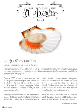 10 Yummy Magazine
FabriceGassaunparcourstotalementatypique :desétudesdecommunication,beaucoup
de travail en restauration parisienne, puis dans sa poissonnerie charentaise en parallèle de
son métier d’infographiste.
Depuis 2001, il est le rédacteur en chef
du magazine électronique Iodé dédié aux
produits de la mer et à l’art de vivre en
bord de mer, écrit par sa compagne Céline
Housez, rédactrice presse et web, et bien
sur, muse du Chef !
Il est également le créateur des Rencontres
iodées de Royan, un festival gastronomique
autour des produits de la mer qui rassemble
chefs étoilés, restaurateurs, blogueurs
culinaires et amateurs de cuisine de toute
la France. Mais sa grande passion pour le
littoral l’amène aussi sur les chemins de
la production, au détour d’un film comme
Terra Ostréa ou d’un événement.
Nous l’avons questionné sur la coquille
Saint-Jacques, produit emblématique des
fêtes de fin d’années. Suivez ses conseils !
Rencontre avec Fabrice Gass
St Jacques
Elle fait le buzz pour les fêtes
la
Propos recueillis par Mamina
pour en savoir plus sur la Saint-Jacques
 