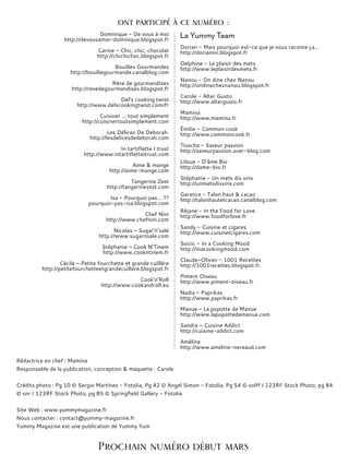 Dominique - De vous à moi
http://devousamoi-dominique.blogspot.fr
Carine - Chic, chic, chocolat
http://chichichoc.blogspot.fr
Bouilles Gourmandes
http://bouillegourmande.canalblog.com
Rêve de gourmandises
http://revedegourmandises.blogspot.fr
Del's cooking twist
http://www.delscookingtwist.com/fr
Cuisiner ... tout simplement
http://cuisinertoutsimplement.com
Les Délices De Deborah.
http://lesdelicesdedeborah.com
In tartiflette I trust
http://www.intartifletteitrust.com
Aime & mange
http://aime-mange.com
Tangerine Zest
http://tangerinezest.com
Isa - Pourquoi pas… ??
pourquoi-pas-isa.blogspot.com
Chef Nini
http://www.chefnini.com
Nicolas – Sugar’n’salé
http://www.sugarnsale.com
Stéphanie – Cook N’Tinem
http://www.cookntinem.fr
Cécile – Petite fourchette et grande cuillère
http://petitefourchetteetgrandecuillere.blogspot.fr
Cook'n’Roll
http://www.cookandroll.eu
La Yummy Team
Dorian - Mais pourquoi est-ce que je vous raconte ça...
http://doriannn.blogspot.fr
Delphine - Le plaisir des mets
http://www.leplaisirdesmets.fr
Nanou - On dine chez Nanou
http://ondinecheznanou.blogspot.fr
Carole - Alter Gusto
http://www.altergusto.fr
Mamina
http://www.mamina.fr
Émilie - Common cook
http://www.commoncook.fr
Tiuscha - Saveur passion
http://saveurpassion.over-blog.com
Liloue - D’âme Bio
http://dame-bio.fr
Stéphanie - Un mets dix vins
http://unmetsdixvins.com
Garance - Talon haut & cacao
http://talonhautetcacao.canalblog.com
Réjane - In the Food for Love
http://www.foodforlove.fr
Sandy - Cuisine et cigares
http://www.cuisinetcigares.com
Soizic - In a Cooking Mood
http://inacookingmood.com
Claude-Olivier - 1001 Recettes
http://1001recettes.blogspot.fr
Piment Oiseau
http://www.piment-oiseau.fr
Nadia – Paprikas
http://www.paprikas.fr
Manue – La popotte de Manue
http://www.lapopottedemanue.com
Sandra – Cuisine Addict
http://cuisine-addict.com
Améline
http://www.ameline-nereaud.com
Rédactrice en chef : Mamina
Responsable de la publication, conception & maquette : Carole
Crédits photo : Pg 10 © Sergio Martínez - Fotolia, Pg 42 © Angel Simon - Fotolia, Pg 54 © volff / 123RF Stock Photo, pg 84
© snr / 123RF Stock Photo, pg 85 © Springfield Gallery - Fotolia
Site Web : www.yummymagazine.fr
Nous contacter : contact@yummy-magazine.fr
Yummy Magazine est une publication de Yummy Yum
Prochain numéro début mars
ont participé à ce numéro :
 