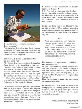 Yummy Magazine 11
[ La Saint-Jacques fait le buzz ]
Quelle est la saison pour déguster la
Saint-Jacques ?
F G : La saison de la pêche aux Saint-Jacques
se déroule, en France, d’octobre à avril, mais les
dates d’ouverture de la pêche sont différentes
suivant les zones de pêche.
Comment la choisir ? La conserver ? Et
combien de temps ?
F G : Il existe deux types principaux de coquilles
Saint-Jacques  : les coraillées et les non-
coraillées (dans celles-ci, le corail est présent
mais inférieur en taille et en couleur).
Pour les choisir, il faut vérifier, lors de l’achat,
qu’elles sont bien fermées. C’est un signe
de fraîcheur. Si elles sont un peu ouvertes,
vérifiez qu’en touchant les coquilles celles-
ci se referment aussitôt. Attention ! on peut
facilement se faire pincer les doigts.
Les coquilles Saint-Jacques se consomment
dans les 3 jours après la pêche, mais on peut
facilement récupérer les noix et les congeler
pour une consommation ultérieure. Il faut
pour cela enlever les noix de la coquille avec
une cuillère à soupe. C’est assez facile et cela
n’abîme pas la noix. Surtout, ne les passez pas
à l’eau avant congélation !
Comment réussir parfaitement la cuisson
des Saint-Jacques ?
F G : Pour moi, la cuisson parfaite des Saint-
Jacques est celle préparée au beurre demi-
sel à la poêle. Je laisse le beurre rissoler et je
place la noix dans la poêle 2 minutes de chaque
côté. Dès que la noix commence à colorer, il
faut l’enlever.
L’astuce est de ne surtout pas déplacer la noix
pendant la cuisson : il faut toujours la remettre
au même endroit quand on la retourne. On finit
par l’assaisonner d’un peu de fleur de sel et on
déguste.
Quelles sont vos associations préférées
avec ce coquillage ?
La Saint-Jacques est un produit que l’on peut
très bien préparer à cru. J’adore la déguster
avec des produits de saison, avec des cèpes,
également crus, taillés en carpaccio, le tout
arrosé d’un filet d’huile d’olive et saupoudré de
fleur de sel.
Elles s’accompagnent aussi très bien, crues,
de fruits de la passion.
En version cuite, à la poêle, un risotto aux
champignons en accompagnement reste un
classique, mais on peut tester plus insolite
avec du chou et des pistaches ou encore, en
macaron & chocolat...
Pour les choisir, il faut vérifier,
lors de l’achat, qu’elles sont bien
fermées.C’estunsignedefraîcheur.
Siellessontunpeuouvertes,vérifiez
qu’en touchant les coquilles
celles-ci se referment aussitôt.
Attention ! on peut facilement se
faire pincer les doigts.
Retrouvez Fabrice Gass sur le site
www.iodé.com
 