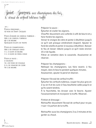 Recette & photo : Mamina
[ La Saint-Jacques fait le buzz ]
Saint-Jacques aux champignons des bois
& écrasé de cerfeuil tubéreux truffé
Préparer la sauce :
Éplucher et ciseler les oignons.
Chauffer doucement une cuillerée à café de beurre et y
faire fondre les oignons.
Verser le vinaigre de cidre et porter à ébullition jusqu’à
ce qu’il soit presque entièrement évaporé. Ajouter le
fond de volaille et porter à nouveau à ébullition. Baisser
le feu et laisser réduire jusqu’à ce qu’il reste environ
15 cl de liquide.
Filtrer et remettre dans la casserole. Assaisonner et
réserver.
Préparer les champignons :
Nettoyer les champignons. Les faire revenir, à feu
moyen, dans le beurre pendant quelques minutes.
Assaisonner, ajouter le persil et réserver.
Préparer l’écrasé de cerfeuil truffé :
Éplucher les cerfeuils tubéreux, couper les plus gros en
2 ou en 4 et les cuire à l’eau bouillante salée jusqu’à ce
qu’ils soient tendres.
À la fourchette, les écraser avec le beurre. Ajuster
l’assaisonnement et incorporer la truffe. Réserver.
Finition et dressage :
Réchauffer doucement l’écrasé de cerfeuil pour ne pas
« tuer » le parfum de la truffe.
Réchauffer aussi les champignons 2 ou 3 minutes et les
garder au chaud.
14 Yummy Magazine
Pour 4 personnes :
12 noix de Saint-Jacques
Pour l’écrasée de cerfeuil tubéreux :
350 g de cerfeuil tubéreux
40 g de beurre
Quelques éclats de truffe
Pour les champignons :
350 g de girolles grises
1 c. à soupe de beurre
1 c. à soupe de persil ciselé
Pour la sauce :
2 oignons
½ l de fond de volaille
5 cl de vinaigre de cidre
70 g de beurre
 