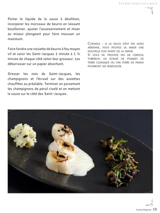 Yummy Magazine 15
[ La Saint-Jacques fait le buzz ]
Porter le liquide de la sauce à ébullition,
incorporer les morceaux de beurre en laissant
bouillonner, ajuster l’assaisonnement et mixer
au mixeur plongeant pour faire mousser un
maximum.
Faire fondre une noisette de beurre à feu moyen
vif et saisir les Saint-Jacques 1 minute à 1 ½
minute de chaque côté selon leur grosseur. Les
débarrasser sur un papier absorbant.
Dresser les noix de Saint-Jacques, les
champignons et l’écrasé sur des assiettes
chauffées au préalable. Terminer en parsemant
les champignons de persil ciselé et en mettant
la sauce sur le côté des Saint-Jacques.
Conseils  : si la sauce n’est pas assez
aérienne, vous pouvez la mixer une
nouvelle fois avant de la servir.
Si vous ne trouvez pas de cerfeuil
tubéreux, un écrasé de pommes de
terre classique ou une purée de panais
pourront les remplacer.
 