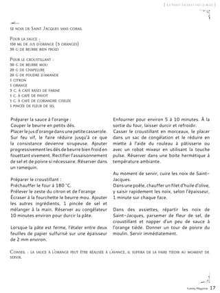 Yummy Magazine 17
[ La Saint-Jacques fait le buzz ]
Préparer la sauce à l’orange :
Couper le beurre en petits dés.
Placerlejusd’orangedansunepetitecasserole.
Sur feu vif, le faire réduire jusqu’à ce que
la consistance devienne sirupeuse. Ajouter
progressivement les dés de beurre bien froid en
fouettant vivement. Rectifier l’assaisonnement
de sel et de poivre si nécessaire. Réserver dans
un ramequin.
Préparer le croustillant :
Préchauffer le four à 180 °C.
Prélever le zeste du citron et de l’orange
Écraser à la fourchette le beurre mou. Ajouter
les autres ingrédients, 1 pincée de sel et
mélanger à la main. Réserver au congélateur
10 minutes environ pour durcir la pâte.
Lorsque la pâte est ferme, l’étaler entre deux
feuilles de papier sulfurisé sur une épaisseur
de 2 mm environ.
Enfourner pour environ 5 à 10 minutes. À la
sortie du four, laisser durcir et refroidir.
Casser le croustillant en morceaux, le placer
dans un sac de congélation et le réduire en
miette à l’aide du rouleau à pâtisserie ou
avec un robot mixeur en utilisant la touche
pulse. Réserver dans une boite hermétique à
température ambiante.
Au moment de servir, cuire les noix de Saint-
Jacques.
Dans une poêle, chauffer un filet d’huile d’olive,
y saisir rapidement les noix, selon l’épaisseur,
1 minute sur chaque face.
Dans des assiettes, répartir les noix de
Saint-Jacques, parsemer de fleur de sel, de
croustillant et napper d’un peu de sauce à
l’orange tiède. Donner un tour de poivre du
moulin. Servir immédiatement.
12 noix de Saint Jacques sans corail
Pour la sauce :
150 ml de jus d’orange (3 oranges)
30 g de beurre bien froid
Pour le croustillant :
30 g de beurre mou
20 g de chapelure
20 g de poudre d’amande
1 citron
1 orange
3 c. à café rases de farine
1 c. à café de pavot
1 c. à café de coriandre ciselée
1 pincée de fleur de sel
Conseil : la sauce à l’orange peut être réalisée à l’avance, il suffira de la faire tiédir au moment de
servir.
 
