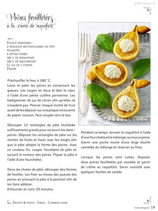 Pour 6 personnes :
2 rouleaux rectangulaires de pâte
feuilletée
6 petites poires
120 g de roquefort
120 g de mascarpone
Le jus de 1 citron
Poivre
Poires feuilletées
à la crème de roquefort
Préchauffer le four à 180 °C.
Laver et peler les poires en conservant les
queues. Les couper en deux et ôter le cœur
à l’aide d’une petite cuillère parisienne. Les
badigeonner de jus de citron afin qu’elles ne
s’oxydent pas. Poivrer chaque moitié de fruit
avantdelesdéposersuruneplaquerecouverte
de papier cuisson, face coupée vers le bas.
Découper 12 rectangles de pâte feuilletée
suffisamment grands pour recouvrir les demi-
poires. Déposer les rectangles de pâte sur les
moitiés de fruits et lisser avec les doigts afin
que la pâte adopte la forme des poires. Avec
un couteau fin, couper l’excédent de pâte en
suivant le contour des poires. Piquer la pâte à
l’aide d’une fourchette.
Dans les chutes de pâte, découper des formes
de feuilles. Les fixer au niveau des queues des
poires en pressant la pâte à la jonction afin de
les faire adhérer.
Enfourner et cuire 20 minutes.
Pendant ce temps, écraser le roquefort à l’aide
d’unefourchetteetlemélangeraumascarpone.
Garnir une poche munie d’une large douille
cannelée du mélange et réserver au frais.
Lorsque les poires sont cuites, disposer
deux poires feuilletées par assiette et garnir
de crème au roquefort. Servir aussitôt avec
quelques feuilles de salade.
Recette & photo : Émilie - Common cook
Yummy Magazine 19
[ Dîtes Cheese ! ]
 