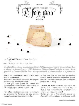 22 Yummy Magazine
Gers Foie Gras est une association créée en 2010 pour accompagner les opérateurs dans
la démarche de certification IGP (Indication Géographique Protégée) « canard à foie
gras du Sud Ouest – GERS ». Elle a aussi pour mission la communication et la promotion.
Quelle est la différence entre le foie gras
d’oie et de canard ?
Aujourd’hui, on savoure davantage de foie gras
de canard que de foie gras d’oie.
Le foie gras d’oie garde ses fidèles qui
apprécient la douceur subtile des saveurs. Il
est d’un goût plus raffiné, plus élégant.
Mais le foie gras de canard a aussi ses amateurs
qui préfèrent la franchise de ses arômes
musqués, avec persistance en bouche.
Le foie gras d’oie est plus gros que celui du
canard. Un foie gras cru d’oie pèse en général
entre 700 et 900g, alors que celui d’un canard
pèse de 450 à 600g.
Combien de temps doit-on engraisser un
animal pour obtenir un bon foie gras ?
Quelle type de nourriture privilégier pour
obtenir les meilleurs foies ?
Un foie gras est le foie sain d'un canard (ou
d’une oie) adulte, robuste et en bonne santé,
Rencontre avec Gers Foie Gras
Propos recueillis par Mamina
pour en savoir plus sur le foie gras
Le foie gras
Il fait le buzz pour les fêtes
 