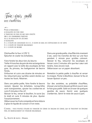 Yummy Magazine 25
Foie gras poêlé
aux cranberries
Préchauffer le four à 170 °C.
Éplucher et ciseler les échalotes.
Faire fondre les deux tiers du beurre.
Tailler 4 tranches de pain de mie rectangulaires
en rapport avec la taille des escalopes de foie
gras. Au pinceau, les badigeonner de beurre
fondu.
Enfourner et cuire une dizaine de minutes en
les retournant pour qu’elles soient dorées sur
toutes les faces. Réserver.
Dans une petite poêle, faire fondre le beurre
restant. Ajouter les échalotes. Lorsqu’elles
sont transparentes, ajouter les cranberries et
cuire 5 minutes à feu vif.
Baisser le feu, verser le bouillon, le sucre (ou
le miel) et cuire 5 minutes de plus. Ajuster
l’assaisonnement.
Débarrasserlesfruitscompotésetfaireréduire
à glace le liquide de cuisson s’il en reste.
Dans une grande poêle, chauffée très vivement
à sec, saisir les tranches de foie sur une face
pendant 1 minute pour qu’elles colorent.
Baisser le feu, retourner les escalopes et
laisser cuire 2 minutes afin que leur cœur soit
tendre, mais encore rosé.
Débarrasser sur un papier absorbant.
Remettre la petite poêle à chauffer et verser
le vinaigre. Porter à ébullition, baisser le feu et
laisser épaissir un peu.
Sur des assiettes, au préalable chauffées,
dresser une tartine de pain grillé et couvrir avec
le foie gras poêlé. Saler et arroser de quelques
gouttes de sauce. Garnir avec quelques
cranberries. Servir le reste de sauce à part.
[ Le foie gras fait le buzz ]
Pour 4 personnes :
4 escalopes de foie gras
2 tranches de pain de mie sans croûte
100 g de cranberries fraîches
15 cl de bouillon de légumes
2 échalotes
3 c. à soupe de cassonade ou 4 c. à soupe de miel de châtaignier ou de sapin
3 c. à soupe de vinaigre balsamique
2 c. à soupe de beurre
Conseil : vous pouvez utiliser du vinaigre de cerise ou balsam de cerise, qui se trouvent en épicerie
fine, en remplacement du vinaigre balsamique.
Recette & photo : Mamina
 