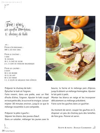 [ Le foie gras fait le buzz ]
Foie gras
sur gaufre aux épices
& chutney de kaki
Préparer le chutney de kaki :
Éplucher le kaki et l’oignon.
Faire revenir, dans une poêle, avec un filet
d’huile d’olive, l’oignon. Ajouter le kaki coupé
en tout petits dés, le sucre et le vinaigre. Laisser
mijoter 30 minutes environ, jusqu’à ce que le
mélange ressemble à une compotée.
Préparer la pâte à gaufre :
Séparer les blancs des jaunes d’œuf.
Dans un saladier, mélanger les jaunes avec le
beurre, la farine et le mélange pain d’épices
jusqu’à obtenir un mélange homogène. Ajouter
le lait petit à petit.
Monter les blancs en neige et les incorporer
délicatement au mélange précédent.
Faire cuire les gaufres dans un gaufrier.
Au moment de servir, couper les gaufres en 2,
disposer un peu de chutney puis des lamelles
de foie gras. Poivrer et servir.
26 Yummy Magazine
Recette & photo : Bouilles Gourmandes
Pour 6 /8 personnes :
300 g de foie gras
Pour le chutney :
1 kaki
½ oignon
10 c. à café de sucre
2 c. à café de vinaigre balsamique
Pour les gaufres :
2 œufs
50 g de beurre
12 cl de lait
60 g de farine
1 c. à soupe de mélange pain d’épices
 