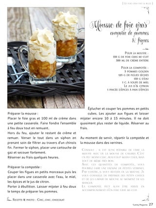 Yummy Magazine 27
[ Le foie gras fait le buzz ]
Mousse de foie gras
compotée de pommes
& figues
Préparer la mousse :
Placer le foie gras et 100 ml de crème dans
une petite casserole. Faire fondre l’ensemble
à feu doux tout en remuant.
Hors du feu, ajouter le restant de crème et
remuer. Verser le tout dans un siphon en
prenant soin de filtrer au travers d’un chinois
fin. Fermer le siphon, placer une cartouche de
gaz et secouer fortement.
Réserver au frais quelques heures.
Préparer la compotée :
Couper les figues en petits morceaux puis les
placer dans une casserole avec l’eau, le miel,
les épices et le jus de citron.
Porter à ébullition. Laisser mijoter à feu doux
le temps de préparer les pommes.
Éplucher et couper les pommes en petits
cubes. Les ajouter aux figues et laisser
mijoter encore 10 à 15 minutes. Il ne doit
quasiment plus rester de liquide. Réserver au
frais.
Au moment de servir, répartir la compotée et
la mousse dans des verrines.
Recette & photo : Chic, chic, chocolat
Pour la mousse :
150 g de foie gras mi-cuit
300 ml de crème entière
Pour la compotée :
3 pommes golden
125 g de figues sèches
150 g d’eau
1 c. à soupe de miel
Le jus d’½ citron
1 pincée d’épices à pain d’épices
Conseils  : il est aussi possible de faire la
mousse avec de la mousse de canard. C’est
un peu moins chic, beaucoup moins cher, mais
tout de même très bon.
Avec ces quantités de compotée, vous
pourrez faire une dizaine de petites verrines.
Par contre, il vous restera de la mousse. Je
vous conseille de préparer des petits choux
et de les garnir de mousse au moment de les
manger.
La compotée peut aussi être servie en
accompagnement d’un foie gras mi-cuit.
 