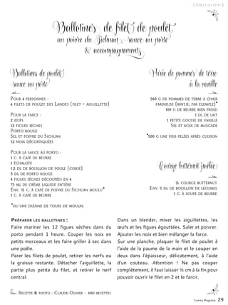 560 g de pommes de terre à chair
farineuse (bintje, par exemple)*
100 g de beurre bien froid
1 dl de lait
1 petite gousse de vanille
Sel et noix de muscade
*500 g une fois pelées après cuisson
½ courge butternut
Env. 5 dl de bouillon de légumes
1 c. à soupe de beurre
Ballotines de filet de poulet
au poivre du Sichuan, sauce au porto
& accompagnements
Préparer les ballotines :
Faire mariner les 12 figues sèches dans du
porto pendant 1 heure. Couper les noix en
petits morceaux et les faire griller à sec dans
une poêle.
Parer les filets de poulet, retirer les nerfs ou
la graisse restante. Détacher l’aiguillette, la
partie plus petite du filet, et retirer le nerf
central.
Dans un blender, mixer les aiguillettes, les
œufs et les figues égouttées. Saler et poivrer.
Ajouter les noix et bien mélanger la farce.
Sur une planche, plaquer le filet de poulet à
l’aide de la paume de la main et le couper en
deux dans l’épaisseur, délicatement, à l’aide
d’un couteau. Attention  ! Ne pas couper
complètement, il faut laisser ½ cm à la fin pour
pouvoir ouvrir le filet en 2 et le farcir.
Recette & photo : Claude-Olivier – 1001 recettes
Pour 4 personnes :
4 filets de poulet des Landes (filet + aiguillette)
Pour la farce :
2 œufs
12 figues sèches
Porto rouge
Sel et poivre du Sichuan
12 noix décortiquées
Pour la sauce au porto :
1 c. à café de beurre
1 échalote
1,5 dl de bouillon de poule (corsé)
3 dl de porto rouge
4 figues sèches découpées en 4
75 ml de crème liquide entière
Env. ½ c. à café de poivre du Sichuan moulu*
1 c. à café de beurre
*ou une dizaine de tours de moulin.
Yummy Magazine 29
[ Épicez les fêtes ]
Purée de pommes de terre
à la vanille
Ballotines de poulet
sauce au porto
Courge butternut poêlée
 