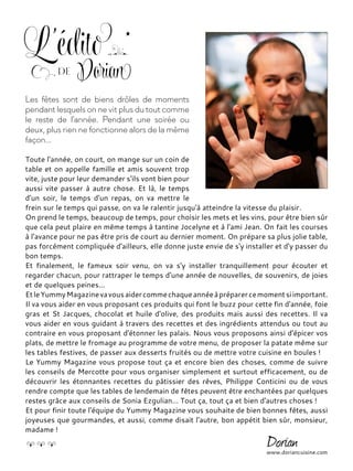 Toute l'année, on court, on mange sur un coin de
table et on appelle famille et amis souvent trop
vite, juste pour leur demander s'ils vont bien pour
aussi vite passer à autre chose. Et là, le temps
d'un soir, le temps d'un repas, on va mettre le
frein sur le temps qui passe, on va le ralentir jusqu'à atteindre la vitesse du plaisir.
On prend le temps, beaucoup de temps, pour choisir les mets et les vins, pour être bien sûr
que cela peut plaire en même temps à tantine Jocelyne et à l'ami Jean. On fait les courses
à l'avance pour ne pas être pris de court au dernier moment. On prépare sa plus jolie table,
pas forcément compliquée d'ailleurs, elle donne juste envie de s'y installer et d'y passer du
bon temps.
Et finalement, le fameux soir venu, on va s'y installer tranquillement pour écouter et
regarder chacun, pour rattraper le temps d'une année de nouvelles, de souvenirs, de joies
et de quelques peines...
EtleYummyMagazinevavousaidercommechaqueannéeàpréparercemomentsiimportant.
Il va vous aider en vous proposant ces produits qui font le buzz pour cette fin d'année, foie
gras et St Jacques, chocolat et huile d'olive, des produits mais aussi des recettes. Il va
vous aider en vous guidant à travers des recettes et des ingrédients attendus ou tout au
contraire en vous proposant d'étonner les palais. Nous vous proposons ainsi d'épicer vos
plats, de mettre le fromage au programme de votre menu, de proposer la patate même sur
les tables festives, de passer aux desserts fruités ou de mettre votre cuisine en boules !
Le Yummy Magazine vous propose tout ça et encore bien des choses, comme de suivre
les conseils de Mercotte pour vous organiser simplement et surtout efficacement, ou de
découvrir les étonnantes recettes du pâtissier des rêves, Philippe Conticini ou de vous
rendre compte que les tables de lendemain de fêtes peuvent être enchantées par quelques
restes grâce aux conseils de Sonia Ezgulian... Tout ça, tout ça et bien d'autres choses !
Et pour finir toute l'équipe du Yummy Magazine vous souhaite de bien bonnes fêtes, aussi
joyeuses que gourmandes, et aussi, comme disait l'autre, bon appétit bien sûr, monsieur,
madame !
Les fêtes sont de biens drôles de moments
pendant lesquels on ne vit plus du tout comme
le reste de l'année. Pendant une soirée ou
deux, plus rien ne fonctionne alors de la même
façon...
www.doriancuisine.com
L'éditode Dorian
 
