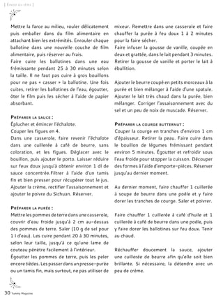 30 Yummy Magazine
[ Épicez les fêtes ]
Mettre la farce au milieu, rouler délicatement
puis emballer dans du film alimentaire en
attachant bien les extrémités. Enrouler chaque
ballotine dans une nouvelle couche de film
alimentaire, puis réserver au frais.
Faire cuire les ballotines dans une eau
frémissante pendant 25 à 30 minutes selon
la taille. Il ne faut pas cuire à gros bouillons
pour ne pas « casser » la ballotine. Une fois
cuites, retirer les ballotines de l’eau, égoutter,
ôter le film puis les sécher à l’aide de papier
absorbant.
Préparer la sauce :
Éplucher et émincer l’échalote.
Couper les figues en 4.
Dans une casserole, faire revenir l’échalote
dans une cuillerée à café de beurre, sans
coloration, et les figues. Déglacer avec le
bouillon, puis ajouter le porto. Laisser réduire
sur feux doux jusqu’à obtenir environ 1 dl de
sauce concentrée.Filtrer à l’aide d’un tamis
fin et bien presser pour récupérer tout le jus.
Ajouter la crème, rectifier l’assaisonnement et
ajouter le poivre du Sichuan. Réserver.
Préparer la purée :
Mettrelespommesdeterredansunecasserole,
couvrir d’eau froide jusqu’à 2 cm au-dessus
des pommes de terre. Saler (10 g de sel pour
1 l d’eau). Les cuire pendant 20 à 30 minutes,
selon leur taille, jusqu’à ce qu’une lame de
couteau pénètre facilement à l’intérieur.
Égoutter les pommes de terre, puis les peler
encoretièdes.Lespasserdansunpresse-purée
ou un tamis fin, mais surtout, ne pas utiliser de
mixeur. Remettre dans une casserole et faire
chauffer la purée à feu doux 1 à 2 minutes
pour la faire sécher.
Faire infuser la gousse de vanille, coupée en
deux et grattée, dans le lait pendant 3 minutes.
Retirer la gousse de vanille et porter le lait à
ébullition.
Ajouter le beurre coupé en petits morceaux à la
purée et bien mélanger à l’aide d’une spatule.
Ajouter le lait très chaud dans la purée, bien
mélanger. Corriger l’assaisonnement avec du
sel et un peu de noix de muscade. Réserver.
Préparer la courge butternut :
Couper la courge en tranches d’environ 1 cm
d’épaisseur. Retirer la peau. Faire cuire dans
le bouillon de légumes frémissant pendant
environ 5 minutes. Égoutter et refroidir sous
l’eau froide pour stopper la cuisson. Découper
des formes à l’aide d’emporte-pièces. Réserver
jusqu’au dernier moment.
Au dernier moment, faire chauffer 1 cuillerée
à soupe de beurre dans une poêle et y faire
dorer les tranches de courge. Saler et poivrer.
Faire chauffer 1 cuillerée à café d’huile et 1
cuillerée à café de beurre dans une poêle, puis
y faire dorer les ballotines sur feu doux. Tenir
au chaud.
Réchauffer doucement la sauce, ajouter
une cuillerée de beurre afin qu’elle soit bien
brillante. Si nécessaire, la détendre avec un
peu de crème.
 