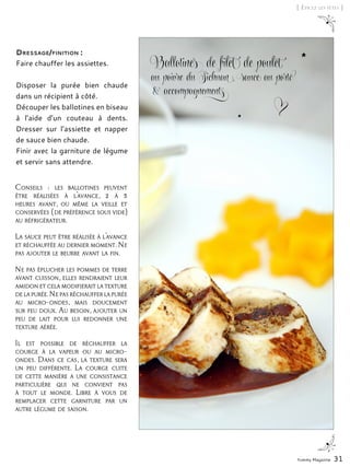 Yummy Magazine 31
[ Épicez les fêtes ]
Ballotines de filet de poulet
au poivre du Sichuan, sauce au porto
& accompagnements
Conseils  : les ballotines peuvent
être réalisées à l’avance, 2 à 3
heures avant, ou même la veille et
conservées (de préférence sous vide)
au réfrigérateur.
La sauce peut être réalisée à l’avance
et réchauffée au dernier moment. Ne
pas ajouter le beurre avant la fin.
Ne pas éplucher les pommes de terre
avant cuisson, elles rendraient leur
amidon et cela modifierait la texture
de la purée.Ne pas réchauffer la purée
au micro-ondes, mais doucement
sur feu doux. Au besoin, ajouter un
peu de lait pour lui redonner une
texture aérée.
Il est possible de réchauffer la
courge à la vapeur ou au micro-
ondes. Dans ce cas, la texture sera
un peu différente. La courge cuite
de cette manière a une consistance
particulière qui ne convient pas
à tout le monde. Libre à vous de
remplacer cette garniture par un
autre légume de saison.
Dressage/finition :
Faire chauffer les assiettes.
Disposer la purée bien chaude
dans un récipient à côté.
Découper les ballotines en biseau
à l’aide d’un couteau à dents.
Dresser sur l’assiette et napper
de sauce bien chaude.
Finir avec la garniture de légume
et servir sans attendre.
 