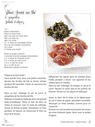 [ Épicez les fêtes ]
Thon fumé au thé
& gingembre
Salade d’algues
Préparer le thon fumé :
Faire bouillir l’eau dans une petite casserole.
Ajouter les feuilles de thé et laisser infuser
pendant 30 secondes. Filtrer et conserver les
feuilles de thé.
Dans un bol, mélanger le sel, le sucre, le
gingembre et les feuilles de thé.
Déposer la moitié du mélange dans une grande
boîte hermétique. Poser le filet de thon au
milieu et recouvrir avec le reste du mélange.
Tasser et fermer la boîte. Entreposer au frais
pendant 12 heures, en retournant le thon au
bout de 6 heures.
Réhydrater les algues dans un saladier d’eau
froide pendant 1 heure. Les égoutter et les
mettre dans un saladier.
Dans un bol, mélanger le vinaigre, le sel et le
sucre. Ajouter la sauce soja et les graines de
sésame. Verser sur les algues et mélanger.
Sortir le thon de la boîte et le débarrasser
du sel à l’aide de papier absorbant humidifié.
Découper en fines lamelles, comme pour un
carpaccio.
Dresser sur une assiette et parsemer de zestes
de citron finement râpés. Servir avec la salade
d’algues.
32 Yummy Magazine
Recette & photo : Piment Oiseau
Pour 4 personnes :
Pour le thon fumé :
250 g de filet de thon frais
150 g de gros sel
100 g de sucre
1 c. à soupe de gingembre moulu
10 g de thé Lapsang souchong
½ L d’eau
1 citron non traité
Pour la salade d’algues :
1 poignée d’algues wakamé déshydratées
2 c. à soupe de vinaigre de riz
2 c. à soupe de sauce soja
1 ½ c. à café de sucre
½ c. à café de sel
Quelques graines de sésame
 
