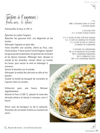 Yummy Magazine 33
[ Épicez les fêtes ]
Tajine à l’agneau
fruits secs & épices
Préchauffer le four à 170 °C.
Éplucher et ciseler l’oignon.
Éplucher les gousses d’ail. Les dégermer et les
hacher.
Découper l’agneau en gros dés.
Faire chauffer une cocotte, allant au four, avec
l’huile d’olive. Y faire revenir l’ail et l’oignon. Ajouter
les gousses de cardamome, les graines de coriandre
et les épices moulues. Mélanger bien. Ajouter la
viande et les amandes. Laisser dorer sur toutes
les faces, puis verser le miel et mélanger à
nouveau.
Verser le bouillon sur la viande.
Découper la moitié des abricots en dés et les
ajouter.
Ciseler la moitié du bouquet de coriandre et
l’ajouter dans la cocotte.
Enfourner pour une heure. Remuer
régulièrement.
Baisser le four à 150 °C, ajouter le reste des
abricots entiers et laisser à nouveau cuire 1
heure.
Servir avec du boulgour ou de la semoule.
Parsemer de coriandre fraîche au moment de
servir.
Recette & photo : In the Food for Love
400 g d’agneau dans le gigot
1 oignon blanc
2 gousses d’ail
2 c. à soupe d’huile d’olive
2 c. à soupe de miel d’acacia liquide
2 c. à café de cannelle en poudre
1 c. à café de ras-el-hanout
5 graines de coriandre
3 gousses de cardamome
50 cl de bouillon de légumes
125 g d’amandes émondées
125 g d’abricots secs
125 g de coriandre fraîche
 