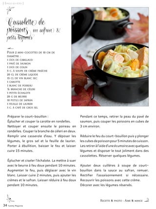 [ Épicez les fêtes ]
Cassolette de
poissons au safran &
petits légumes
Préparer le court-bouillon :
Éplucher et couper la carotte en rondelles.
Nettoyer et couper ensuite le poireau en
rondelles. Couper la branche de céleri en deux.
Remplir une casserole d’eau. Y déposer les
légumes, le gros sel et la feuille de laurier.
Porter à ébullition, baisser le feu et laisser
cuire 15 minutes.
Éplucher et ciseler l’échalote. La mettre à suer
avec le beurre à feu doux pendant 10 minutes.
Augmenter le feu, puis déglacer avec le vin
blanc. Laisser cuire 2 minutes, puis ajouter les
crèmes et le safran. Laisser réduire à feu doux
pendant 10 minutes.
Pendant ce temps, retirer la peau du pavé de
saumon, puis couper les poissons en cubes de
3 cm environ.
Réduire le feu du court-bouillon puis y plonger
lescubesdepoissonpour5minutesdecuisson.
Lesretireràl’aided’uneécumoireavecquelques
légumes et disposer le tout joliment dans des
cassolettes. Réserver quelques légumes.
Ajouter deux cuillères à soupe de court-
bouillon dans la sauce au safran, remuer.
Rectifier l’assaisonnement si nécessaire.
Recouvrir les poissons avec cette crème.
Décorer avec les légumes réservés.
34 Yummy Magazine
Recette & photo : Aime & mange
Pour 2 mini-cocottes de 10 cm de
diamètre :
1 dos de cabillaud
1 pavé de saumon
1 dos de colin
3 c. à soupe de crème fraîche
20 cl de crème liquide
15 cl de vin blanc sec
1 carotte
1 blanc de poireau
½ branche de céleri
1 petite échalote
20 g de beurre
10 pistils de safran
1 feuille de laurier
1 c. à café de gros sel
 