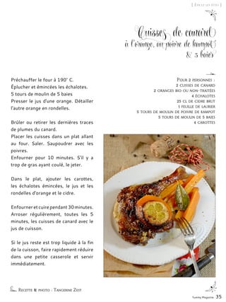 Yummy Magazine 35
[ Épicez les fêtes ]
Cuisses de canard
à l'orange, au poivre de kampot
& 5 baies
Préchauffer le four à 190° C.
Éplucher et émincées les échalotes.
5 tours de moulin de 5 baies
Presser le jus d'une orange. Détailler
l'autre orange en rondelles.
Brûler ou retirer les dernières traces
de plumes du canard.
Placer les cuisses dans un plat allant
au four. Saler. Saupoudrer avec les
poivres.
Enfourner pour 10 minutes. S'il y a
trop de gras ayant coulé, le jeter.
Dans le plat, ajouter les carottes,
les échalotes émincées, le jus et les
rondelles d'orange et le cidre.
Enfourneretcuirependant30minutes.
Arroser régulièrement, toutes les 5
minutes, les cuisses de canard avec le
jus de cuisson.
Si le jus reste est trop liquide à la fin
de la cuisson, faire rapidement réduire
dans une petite casserole et servir
immédiatement.
Recette & photo : Tangerine Zest
Pour 2 personnes :
2 cuisses de canard
2 oranges bio ou non-traitées
4 échalotes
25 cl de cidre brut
1 feuille de laurier
5 tours de moulin de poivre de kampot
5 tours de moulin de 5 baies
4 carottes
 