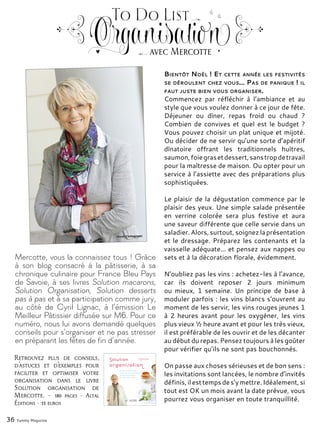 Mercotte, vous la connaissez tous ! Grâce
à son blog consacré à la pâtisserie, à sa
chronique culinaire pour France Bleu Pays
de Savoie, à ses livres Solution macarons,
Solution Organisation, Solution desserts
pas à pas et à sa participation comme jury,
au côté de Cyril Lignac, à l’émission Le
Meilleur Pâtissier diffusée sur M6. Pour ce
numéro, nous lui avons demandé quelques
conseils pour s’organiser et ne pas stresser
en préparant les fêtes de fin d’année.
Bientôt Noël ! Et cette année les festivités
se déroulent chez vous… Pas de panique ! il
faut juste bien vous organiser.
Commencez par réfléchir à l’ambiance et au
style que vous voulez donner à ce jour de fête.
Déjeuner ou dîner, repas froid ou chaud ?
Combien de convives et quel est le budget ?
Vous pouvez choisir un plat unique et mijoté.
Ou décider de ne servir qu’une sorte d’apéritif
dînatoire offrant les traditionnels huîtres,
saumon,foiegrasetdessert,sanstropdetravail
pour la maîtresse de maison. Ou opter pour un
service à l’assiette avec des préparations plus
sophistiquées.
Le plaisir de la dégustation commence par le
plaisir des yeux. Une simple salade présentée
en verrine colorée sera plus festive et aura
une saveur différente que celle servie dans un
saladier.Alors,surtout,soignezlaprésentation
et le dressage. Préparez les contenants et la
vaisselle adéquate... et pensez aux nappes ou
sets et à la décoration florale, évidemment.
N’oubliez pas les vins : achetez-les à l’avance,
car ils doivent reposer 2 jours minimum
ou mieux, 1 semaine. Un principe de base à
moduler parfois : les vins blancs s’ouvrent au
moment de les servir, les vins rouges jeunes 1
à 2 heures avant pour les oxygéner, les vins
plus vieux ½ heure avant et pour les très vieux,
il est préférable de les ouvrir et de les décanter
au début du repas. Pensez toujours à les goûter
pour vérifier qu’ils ne sont pas bouchonnés.
On passe aux choses sérieuses et de bon sens :
les invitations sont lancées, le nombre d’invités
définis,ilesttempsdes’ymettre.Idéalement,si
tout est OK un mois avant la date prévue, vous
pourrez vous organiser en toute tranquillité.
36 Yummy Magazine
To Do List
Organisationavec Mercotte
Retrouvez plus de conseils,
d’astuces et d’exemples pour
faciliter et optimiser votre
organisation dans le livre
Solution organisation de
Mercotte. - 180 pages - Altal
Éditions - 15 euros
 