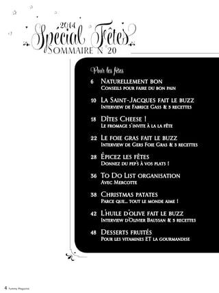 6	 Naturellement bon
	 Conseils pour faire du bon pain
10	 La Saint-Jacques fait le buzz
	 Interview de Fabrice Gass & 3 recettes
18	 Dîtes Cheese !
	 Le fromage s‘invite à la la fête
22	 Le foie gras fait le buzz
	 Interview de Gers Foie Gras & 3 recettes
28	 Épicez les fêtes
	 Donnez du pep’s à vos plats !
36	 To Do List organisation
	 Avec Mercotte
38	 Christmas patates
	 Parce que… tout le monde aime !
42	 L’huile d’olive fait le buzz
	 Interview d’Olivier Baussan & 3 recettes
48	 Desserts fruités
	 Pour les vitamines ET la gourmandise
4 Yummy Magazine
2014
Sommaire n°20
Spécial Fêtes
Pour les fêtes
 