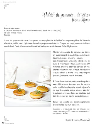 Conseils : n'épluchez pas les pommes de
terre, c'est inutile. Et, surtout, ne pas rincez
les lamelles à l’eau.
[ Christmas patates ]
Palets de pommes de terre
façon Anna
Laver les pommes de terre. Les poser sur une planche. À l'aide d'un emporte-pièce de 5 cm de
diamètre, tailler deux cylindres dans chaque pomme de terre. Couper les tronçons en très fines
rondelles à l'aide d'une mandoline et les badigeonner de beurre. Saler légèrement.
Monter des palets de pommes de terre
en superposant 6 rondelles enrobées de
beurre dans des emporte-pièces.
Les déposer dans une poêle côte à côte et
cuire à feu moyen-doux. Au bout de 10
minutes environ, ôter les cercles en les
tirant doucement vers le haut. Poursuivre
la cuisson sur la même face, à feu un peu
plus vif, pendant 3 ou 4 minutes.
À l'aide d'une spatule, retourner les palets
avec délicatesse. Arroser avec le beurre
qui a coulé dans la poêle et cuire jusqu'à
ce que les palets soient dorés. Vérifier
la cuisson avec une lame de couteau qui
doit traverser les palets sans résistance.
Servir les palets en accompagnement
d'une viande ou d'un poisson.
40 Yummy Magazine
Pour 6 personnes :
3 grosses pommes de terre à chair farineuse ( 240 à 250 g chacune )
40 g de beurre fondu
Sel fin
Recette & photo : Mamina
 
