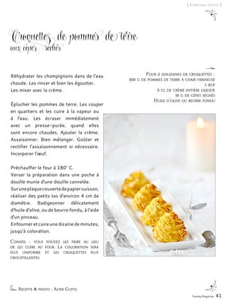 Yummy Magazine 41
[ Christmas patates ]
Croquettes de pommes de terre
aux cèpes séchés
Réhydrater les champignons dans de l’eau
chaude. Les rincer et bien les égoutter.
Les mixer avec la crème.
Éplucher les pommes de terre. Les couper
en quartiers et les cuire à la vapeur ou
à l'eau. Les écraser immédiatement
avec un presse-purée, quand elles
sont encore chaudes. Ajouter la crème.
Assaisonner. Bien mélanger. Goûter et
rectifier l'assaisonnement si nécessaire.
Incorporer l'œuf.
Préchauffer le four à 180° C.
Verser la préparation dans une poche à
douille munie d'une douille cannelée.
Suruneplaquecouvertedepapiercuisson,
réaliser des petits tas d'environ 4 cm de
diamètre. Badigeonner délicatement
d'huile d'olive, ou de beurre fondu, à l'aide
d'un pinceau.
Enfourner et cuire une dizaine de minutes,
jusqu'à coloration.
Pour 2 douzaines de croquettes :
650 g de pommes de terre à chair farineuse
1 œuf
5 cl de crème entière liquide
10 g de cèpes séchés
Huile d'olive ou beurre fondu
Conseil : vous pouvez les frire au lieu
de les cuire au four. La coloration sera
plus uniforme et les croquettes plus
croustillantes.
Recette & photo : Alter Gusto
 