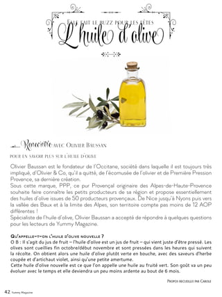 42 Yummy Magazine
Olivier Baussan est le fondateur de l’Occitane, société dans laquelle il est toujours très
impliqué, d’Olivier & Co, qu’il a quitté, de l’écomusée de l’olivier et de Première Pression
Provence, sa dernière création.
Sous cette marque, PPP, ce pur Provençal originaire des Alpes-de-Haute-Provence
souhaite faire connaître les petits producteurs de sa région et propose essentiellement
des huiles d’olive issues de 50 producteurs provençaux. De Nice jusqu’à Nyons puis vers
la vallée des Baux et à la limite des Alpes, son territoire compte pas moins de 12 AOP
différentes !
Spécialiste de l’huile d’olive, Olivier Baussan a accepté de répondre à quelques questions
pour les lecteurs de Yummy Magazine.
Qu’appelle-t-on l’huile d’olive nouvelle ?
O B : Il s’agit du jus de fruit – l’huile d’olive est un jus de fruit – qui vient juste d’être pressé. Les
olives sont cueillies fin octobre/début novembre et sont pressées dans les heures qui suivent
la récolte. On obtient alors une huile d’olive plutôt verte en bouche, avec des saveurs d’herbe
coupée et d’artichaut violet, ainsi qu’une petite amertume.
Cette huile d’olive nouvelle est ce que l’on appelle une huile au fruité vert. Son goût va un peu
évoluer avec le temps et elle deviendra un peu moins ardente au bout de 6 mois.
Rencontre avec Olivier Baussan
Ľ huile d'olive
Elle fait le buzz pour les fêtes
Propos recueillis par Carole
pour en savoir plus sur l'huile d'olive
 
