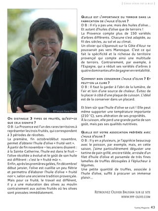 Yummy Magazine 43
[ L’huile d’olive fait le buzz ]
On distingue 3 types de fruités, qu’est-ce
que cela signifie ?
O B : La Provence est l’un des rares territoires à
représenter les trois fruités, qui correspondent
à 3 périodes de récoltes.
La première, fin octobre/début novembre,
permet d’obtenir l’huile d’olive « fruité vert ».
À partir de fin novembre – les anciens disaient :
à la Sainte Catherine, l’huile est dans le fruit –
l’olive récoltée a évolué et le goût de son huile
est différent : c’est le « fruité mûr ».
Enfin,aprèslespremièresgelées,findécembre/
début janvier, l’olive est cueillie un peu flétrie
et permettra d’élaborer l’huile d’olive « fruité
noir », selon une ancienne tradition provençale.
Mais pour ce fruité, le travail est différent,
il y a une maturation des olives au moulin
contrairement aux autres fruités où les olives
sont pressées immédiatement.
Quelle est l’importance du terroir dans la
fabrication de l’huile d’olive ?
O B : Il n’y a pas une, mais des huiles d’olive…
Et autant d’huiles d’olive que de terroirs !
La Provence compte plus de 150 variétés
d’arbres différents. Chacune s’est adaptée, au
fil des siècles, au sol et au climat.
Un olivier qui s’épanouit sur la Côte d’Azur ne
pousserait pas vers Manosque. C’est ce qui
fait la spécificité et la richesse du territoire
provençal qui compte ainsi une multitude
de terroirs. Contrairement, par exemple, à
l’Espagne, qui a réduit ses variétés d’arbres à
quatredominantesafindegagnerenrentabilité.
Comment bien conserver l’huile d’olive ? Et
peut-on la cuire ?
O B : Il faut la garder à l’abri de la lumière, de
l’air et loin d’une source de chaleur. Évitez de
la placer à côté d’une plaque de cuisson. L’idéal
est de la conserver dans un placard.
Et bien sûr que l’huile d’olive se cuit ! Elle peut
même supporter une température importante
(210 °C), sans altération de ses propriétés.
À la cuisson, elle perd une grande partie de son
goût, mais pas ses qualités nutritives.
Quelle est votre association préférée avec
l’huile d’olive ?
O B : Il y en a plusieurs, je l’apprécie beaucoup
avec le poisson, par exemple, mais, en cette
saison, j’aime particulièrement déguster une
tartine de pain grillé, encore tiède, arrosée d’un
filet d’huile d’olive et parsemée de très fines
lamelles de truffes découpées à l’éplucheur à
légumes.
Une petite quantité de truffes, associée à
l’huile d’olive, suffit à procurer un immense
plaisir…
Retrouvez Olivier Baussan sur le site
www.ppp-olive.com
 