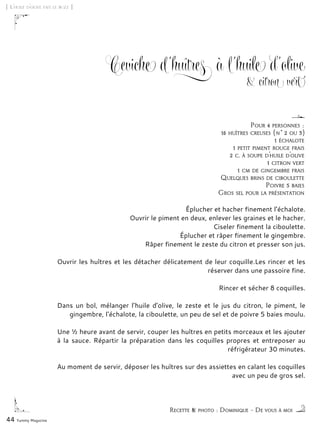 44 Yummy Magazine
Ceviche d’huîtres à l’huile d’olive
& citron vert
Éplucher et hacher finement l’échalote.
Ouvrir le piment en deux, enlever les graines et le hacher.
Ciseler finement la ciboulette.
Éplucher et râper finement le gingembre.
Râper finement le zeste du citron et presser son jus.
Ouvrir les huîtres et les détacher délicatement de leur coquille.Les rincer et les
réserver dans une passoire fine.
Rincer et sécher 8 coquilles.
Dans un bol, mélanger l’huile d’olive, le zeste et le jus du citron, le piment, le
gingembre, l’échalote, la ciboulette, un peu de sel et de poivre 5 baies moulu.
Une ½ heure avant de servir, couper les huîtres en petits morceaux et les ajouter
à la sauce. Répartir la préparation dans les coquilles propres et entreposer au
réfrigérateur 30 minutes.
Au moment de servir, déposer les huîtres sur des assiettes en calant les coquilles
avec un peu de gros sel.
[ L’huile d’olive fait le buzz ]
Recette & photo : Dominique – De vous à moi
Pour 4 personnes :
16 huîtres creuses (n° 2 ou 3)
1 échalote
1 petit piment rouge frais
2 c. à soupe d’huile d’olive
1 citron vert
1 cm de gingembre frais
Quelques brins de ciboulette
Poivre 5 baies
Gros sel pour la présentation
 