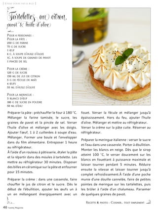 [ L’huile d’olive fait le buzz ]
Tartelettes au citron,
pavot & huile d’olive
Préparer la pâte : préchauffer le four à 180 °C.
Mélanger la farine tamisée, le sucre, les
graines de pavot et la pincée de sel. Verser
l’huile d’olive et mélanger avec les doigts.
Ajouter l’œuf, 1 à 2 cuillerées à soupe d’eau.
Mélanger. Former une boule et l’envelopper
dans du film alimentaire. Entreposer 1 heure
au réfrigérateur.
À l’aide d’un rouleau à pâtisserie, étaler la pâte
et la répartir dans des moules à tartelette. Les
mettre au réfrigérateur 30 minutes. Disposer
des billes en céramique sur la pâte et enfourner
pour 15 minutes.
Préparer la crème : dans une casserole, faire
chauffer le jus de citron et le sucre. Dès le
début de l’ébullition, ajouter les œufs un à
un en mélangeant énergiquement avec un
fouet. Verser la fécule et mélanger jusqu’à
épaississement. Hors du feu, ajouter l’huile
d’olive. Mélanger et mettre au réfrigérateur.
Verser la crème sur la pâte cuite. Réserver au
réfrigérateur.
Préparer la meringue italienne : verser le sucre
et l’eau dans une casserole. Porter à ébullition.
Monter les blancs en neige. Dès que le sirop
atteint 100 °C, le verser doucement sur les
blancs en fouettant à puissance maximale et
laisser tourner pendant 5 minutes. Réduire
ensuite la vitesse et laisser tourner jusqu’à
complet refroidissement.À l’aide d’une poche
munie d’une douille cannelée, faire de petites
pointes de meringue sur les tartelettes, puis
les brûler à l’aide d’un chalumeau. Parsemer
de quelques graines de pavot.
46 Yummy Magazine
Recette & photo : Cuisiner... tout simplement
Pour 4 personnes :
Pour la pâte :
250 g de farine
75 g de sucre
1 œuf
6 c. à soupe d’huile d’olive
1c. à soupe de graines de pavot
1 pincée de sel
Pour la crème :
120 g de sucre
130 ml de jus de citron
5 g de fécule de maïs
4 œufs
55 ml d’huile d’olive
Pour la meringue :
3 blancs d’œuf
180 g de sucre en poudre
50 ml d’eau
 