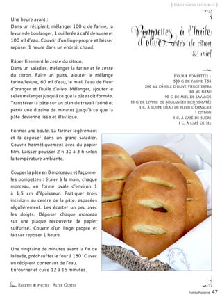 Yummy Magazine 47
[ L’huile d’olive fait le buzz ]
Pompettes à l’huile
d’olive, zestes de citron
& miel
Une heure avant :
Dans un récipient, mélanger 100 g de farine, la
levure de boulanger, 1 cuillerée à café de sucre et
100 ml d’eau. Couvrir d’un linge propre et laisser
reposer 1 heure dans un endroit chaud.
Râper finement le zeste du citron.
Dans un saladier, mélanger la farine et le zeste
du citron. Faire un puits, ajouter le mélange
farine/levure, 60 ml d’eau, le miel, l’eau de fleur
d’oranger et l‘huile d‘olive. Mélanger, ajouter le
sel et mélanger jusqu’à ce que la pâte soit formée.
Transférer la pâte sur un plan de travail fariné et
pétrir une dizaine de minutes jusqu’à ce que la
pâte devienne lisse et élastique.
Former une boule. La fariner légèrement
et la déposer dans un grand saladier.
Couvrir hermétiquement avec du papier
film. Laisser pousser 2 h 30 à 3 h selon
la température ambiante.
Couper la pâte en 8 morceaux et façonner
les pompettes : étaler à la main, chaque
morceau, en forme ovale d’environ 1
à 1,5 cm d’épaisseur. Pratiquer trois
incisions au centre de la pâte, espacées
régulièrement. Les écarter un peu avec
les doigts. Déposer chaque morceau
sur une plaque recouverte de papier
sulfurisé. Couvrir d’un linge propre et
laisser reposer 1 heure.
Une vingtaine de minutes avant la fin de
la levée, préchauffer le four à 180 °C avec
un récipient contenant de l’eau.
Enfourner et cuire 12 à 15 minutes.
Recette & photo : Alter Gusto
Pour 8 pompettes :
500 g de farine T55
200 ml d’huile d’olive vierge extra
160 ml d’eau
90 g de miel de lavande
10 g de levure de boulanger déshydratée
1 c. à soupe d’eau de fleur d’oranger
1 citron
1 c. à café de sucre
1 c. à café de sel
 