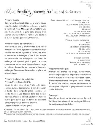 Conseils : s’il vous reste de la pâte, vous pouvez réaliser de petits motifs pour décorer les bouchées,
en les déposant sur la meringue.
Vous pouvez colorer légèrement votre curd en orange en ajoutant quelques gouttes de colorant.
Mini bouchées meringuées au curd de clémentine
Préparer la pâte :
Dans le bol d’un robot, déposer le beurre coupé
en petits cubes et les farines. Ajouter le sucre,
la vanille et l’eau. Mélanger afin d’obtenir une
pâte homogène. Si la pâte colle encore trop,
ajouter un peu de farine. Former une boule et
la placer au frais pendant 20 minutes.
Préparer le curd de clémentine :
Presser le jus des 3 clémentines et le verser
dansunecasserole.Ajouterlesucreetmélanger
à l’aide d’un fouet. Ajouter la fécule, les œufs
et continuer à mélanger. Cuire à feu moyen,
au bain-marie, en mélangeant au fouet. Le
mélange doit épaissir petit à petit. La bonne
consistance est atteinte lorsque le curd nappe
la cuillère. Retirer du feu, ajouter le beurre et
mélanger. Transvaser dans un bol et placer au
réfrigérateur.
Préparer les fonds de tartelettes :
Préchauffer le four à 180 °C.
Étaler la pâte entre deux feuilles de papier
cuisson sur une épaisseur de 2 mm. Découper,
à l’aide d’un emporte-pièce cannelé, les
fonds de pâte. Les déposer dans des moules
flexibles. Piquer la pâte et ajouter des haricots
blancs pour éviter que les fonds ne gonflent.
Enfourner pour 15 minutes environ.
Laisser refroidir sur une grille.
Préparer la meringue :
Monter les blancs en neige. Rapidement,
ajouter un peu de sucre en poudre, continuer de
monter et ajouter le reste du sucre petit à petit.
Bien serrer les blancs afin qu’ils soient fermes.
À l’aide d’une spatule, ajouter délicatement le
sucre glace. Déposer la préparation dans une
poche à douille.
Dressage :
Remplir les fonds de tartelettes avec le curd
de clémentine et couvrir de meringue. Décorer
de quelques graines de lin.
Recette & photo : Soizic - In a Cooking Mood
Pour environ 25 pièces de 3,5 cm de diamètre :
Pour la pâte :
70 g de farine de châtaignes
30 g de farine
25 g d’eau
50 g de beurre mou
1,5 c. à soupe de sucre en poudre
1 c. à soupe de graines de lin
Pour le curd de clémentine :
1 œuf
3 clémentines
le zeste de 1 clémentine
30 g de sucre
20 g de beurre
1 c. à soupe de fécule de maïs
Pour la meringue :
2 blancs d’œuf
60 g de sucre en poudre
60 g de sucre glace
Yummy Magazine 49
[ Desserts fruités ]
 