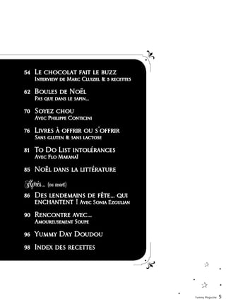 54	 Le chocolat fait le buzz
	 Interview de Marc Cluizel & 3 recettes
62	 Boules de Noël
	 Pas que dans le sapin...
70	 Soyez chou
	 Avec Philippe Conticini
76	 Livres à offrir ou s'offrir
	 Sans gluten & sans lactose
81	 To Do List intolérances
	 Avec Flo Makanaï
85	 Noël dans la littérature
86	 Des lendemains de fête… qui 	
	 enchantent ! Avec Sonia Ezgulian
90	 Rencontre avec…
	 Amoureusement Soupe
96	 Yummy Day Doudou
98	 Index des recettes
Yummy Magazine 5
Aprés... (ou avant)
 