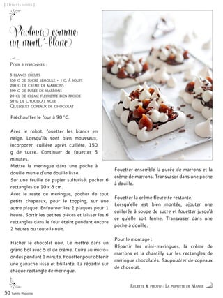 [ Desserts fruités ]
Pavlova comme
un mont-blanc
Préchauffer le four à 90 °C.
Avec le robot, fouetter les blancs en
neige. Lorsqu’ils sont bien mousseux,
incorporer, cuillère après cuillère, 150
g de sucre. Continuer de fouetter 5
minutes.
Mettre la meringue dans une poche à
douille munie d’une douille lisse.
Sur une feuille de papier sulfurisé, pocher 6
rectangles de 10 x 8 cm.
Avec le reste de meringue, pocher de tout
petits chapeaux, pour le topping, sur une
autre plaque. Enfourner les 2 plaques pour 1
heure. Sortir les petites pièces et laisser les 6
rectangles dans le four éteint pendant encore
2 heures ou toute la nuit.
Hacher le chocolat noir. Le mettre dans un
grand bol avec 5 cl de crème. Cuire au micro-
ondes pendant 1 minute. Fouetter pour obtenir
une ganache lisse et brillante. La répartir sur
chaque rectangle de meringue.
Fouetter ensemble la purée de marrons et la
crème de marrons. Transvaser dans une poche
à douille.
Fouetter la crème fleurette restante.
Lorsqu’elle est bien montée, ajouter une
cuillerée à soupe de sucre et fouetter jusqu’à
ce qu’elle soit ferme. Transvaser dans une
poche à douille.
Pour le montage :
Répartir les mini-meringues, la crème de
marrons et la chantilly sur les rectangles de
meringue chocolatés. Saupoudrer de copeaux
de chocolat.
50 Yummy Magazine
Recette & photo : La popotte de Manue
Pour 6 personnes :
3 blancs d’œufs
150 g de sucre semoule + 1 c. à soupe
200 g de crème de marrons
100 g de purée de marrons
20 cl de crème fleurette bien froide
50 g de chocolat noir
Quelques copeaux de chocolat
 