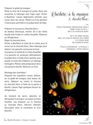 Yummy Magazine 51
[ Desserts fruités ]
Charlotte à la mangue
& chocolat blanc
Préparer la gelée de mangue :
Mixer la chair de la mangue en purée. Dans une
casserole, la mélanger avec l’agar-agar. Porter
à ébullition. Laisser légèrement refroidir, puis
verser dans les verres. Mettre au frais pendant
1 heure pour permettre à la préparation de figer.
Préparer la mousse au chocolat blanc :
Au batteur électrique, monter 35 cl de crème
liquide très froide en crème fouettée. Réserver
au réfrigérateur.
Râper le chocolat blanc.
Porter à ébullition le reste de la crème, puis la
verser sur le chocolat blanc. Bien mélanger pour
obtenir une ganache onctueuse et lisse.
Incorporer la moitié de la crème fouettée
à la ganache en soulevant délicatement
la préparation à l’aide d’une spatule, puis
ajouter le reste afin d’obtenir un mélange
homogène. Mettre cette préparation dans
une poche à douille. Réserver au frais.
Montage des charlottes :
Disposer les cigarettes russes, debout,
sur la gelée de mangue, tout autour du
verre. Déposer au centre la mousse
au chocolat blanc à l’aide de la poche à
douille. Laisser figer quelques heures au
réfrigérateur.
Au moment de servir, éplucher et
dénoyauter la mangue. La couper en fines
lamelles. Les disposer sur la mousse
au chocolat blanc. Décorer d’étoiles
découpées dans la carambole et d’un
physalis.
Recette & photo : Cuisine et cigares
Pour 6 personnes, présentation dans 2
verres à pied de 70 cl :
120 g de chocolat blanc
40 cl de crème liquide
600 g de chair de mangue (ou purée)
4 g d’agar-agar
30 cigarettes russes
Pour la décoration : 2 physalis, 1
carambole, 1 petite mangue
 