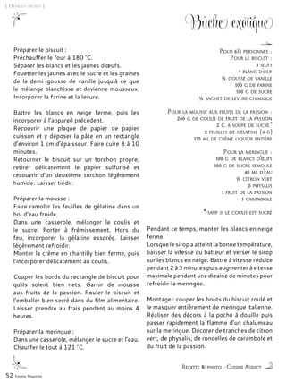 52 Yummy Magazine
Bûche exotique
Préparer le biscuit :
Préchauffer le four à 180 °C.
Séparer les blancs et les jaunes d’œufs.
Fouetter les jaunes avec le sucre et les graines
de la demi-gousse de vanille jusqu’à ce que
le mélange blanchisse et devienne mousseux.
Incorporer la farine et la levure.
Battre les blancs en neige ferme, puis les
incorporer à l’appareil précédent.
Recouvrir une plaque de papier de papier
cuisson et y déposer la pâte en un rectangle
d’environ 1 cm d’épaisseur. Faire cuire 8 à 10
minutes.
Retourner le biscuit sur un torchon propre,
retirer délicatement le papier sulfurisé et
recouvrir d’un deuxième torchon légèrement
humide. Laisser tiédir.
Préparer la mousse :
Faire ramollir les feuilles de gélatine dans un
bol d’eau froide.
Dans une casserole, mélanger le coulis et
le sucre. Porter à frémissement. Hors du
feu, incorporer la gélatine essorée. Laisser
légèrement refroidir.
Monter la crème en chantilly bien ferme, puis
l’incorporer délicatement au coulis.
Couper les bords du rectangle de biscuit pour
qu’ils soient bien nets. Garnir de mousse
aux fruits de la passion. Rouler le biscuit et
l’emballer bien serré dans du film alimentaire.
Laisser prendre au frais pendant au moins 4
heures.
Préparer la meringue :
Dans une casserole, mélanger le sucre et l’eau.
Chauffer le tout à 121 °C.
Pendant ce temps, monter les blancs en neige
ferme.
Lorsque le sirop a atteint la bonne température,
baisser la vitesse du batteur et verser le sirop
sur les blancs en neige. Battre à vitesse réduite
pendant 2 à 3 minutes puis augmenter à vitesse
maximale pendant une dizaine de minutes pour
refroidir la meringue.
Montage : couper les bouts du biscuit roulé et
le masquer entièrement de meringue italienne.
Réaliser des décors à la poche à douille puis
passer rapidement la flamme d’un chalumeau
sur la meringue. Décorer de tranches de citron
vert, de physalis, de rondelles de carambole et
du fruit de la passion.
[ Desserts fruités ]
Recette & photo : Cuisine Addict
Pour 6/8 personnes :
Pour le biscuit :
3 œufs
1 blanc d’œuf
½ gousse de vanille
100 g de farine
100 g de sucre
½ sachet de levure chimique
Pour la mousse aux fruits de la passion :
200 g de coulis de fruit de la passion
2 c. à soupe de sucre*
2 feuilles de gélatine (4 g)
175 ml de crème liquide entière
Pour la meringue :
100 g de blancs d’œufs
160 g de sucre semoule
40 ml d’eau
½ citron vert
5 physalis
1 fruit de la passion
1 carambole
* sauf si le coulis est sucré
 