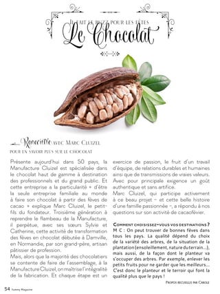 54 Yummy Magazine
Présente aujourd’hui dans 50 pays, la
Manufacture Cluizel est spécialisée dans
le chocolat haut de gamme à destination
des professionnels et du grand public. Et
cette entreprise a la particularité « d’être
la seule entreprise familiale au monde
à faire son chocolat à partir des fèves de
cacao  » explique Marc Cluizel, le petit-
fils du fondateur. Troisième génération à
reprendre le flambeau de la Manufacture,
il perpétue, avec ses sœurs Sylvie et
Catherine, cette activité de transformation
des fèves en chocolat débutée à Damville,
en Normandie, par son grand-père, artisan
pâtissier de profession.
Mais, alors que la majorité des chocolatiers
se contente de faire de l’assemblage, à la
ManufactureCluizel,onmaîtrisel’intégralité
de la fabrication. Et chaque étape est un
exercice de passion, le fruit d’un travail
d’équipe, de relations durables et humaines
ainsi que de transmissions de vraies valeurs.
Avec pour principale exigence un goût
authentique et sans artifice.
Marc Cluizel, qui participe activement
à ce beau projet –  et cette belle histoire
d’une famille passionnée –, a répondu à nos
questions sur son activité de cacaofévier.
Comment choisissez-vous vos destinations ?
M C : On peut trouver de bonnes fèves dans
tous les pays. La qualité dépend du choix
de la variété des arbres, de la situation de la
plantation(ensoleillement,natureduterrain…),
mais aussi, de la façon dont le planteur va
s’occuper des arbres. Par exemple, enlever les
petits fruits pour ne garder que les meilleurs…
C’est donc le planteur et le terroir qui font la
qualité plus que le pays !
Rencontre avec Marc Cluizel
Le Chocolat
Il fait le buzz pour les fêtes
Propos recueillis par Carole
pour en savoir plus sur le chocolat
 