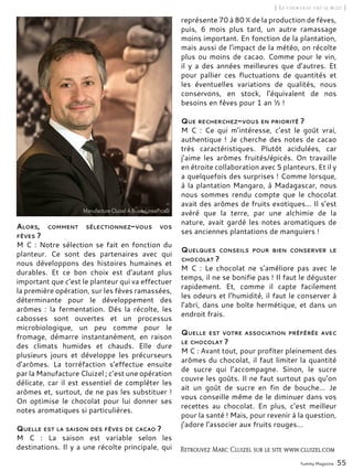 Yummy Magazine 55
[ Le chocolat fait le buzz ]
Alors, comment sélectionnez-vous vos
fèves ?
M C : Notre sélection se fait en fonction du
planteur. Ce sont des partenaires avec qui
nous développons des histoires humaines et
durables. Et ce bon choix est d’autant plus
important que c’est le planteur qui va effectuer
la première opération, sur les fèves ramassées,
déterminante pour le développement des
arômes  : la fermentation. Dés la récolte, les
cabosses sont ouvertes et un processus
microbiologique, un peu comme pour le
fromage, démarre instantanément, en raison
des climats humides et chauds. Elle dure
plusieurs jours et développe les précurseurs
d’arômes. La torréfaction s’effectue ensuite
par la Manufacture Cluizel ; c’est une opération
délicate, car il est essentiel de compléter les
arômes et, surtout, de ne pas les substituer !
On optimise le chocolat pour lui donner ses
notes aromatiques si particulières.
Quelle est la saison des fèves de cacao ?
M C  : La saison est variable selon les
destinations. Il y a une récolte principale, qui
représente 70 à 80 % de la production de fèves,
puis, 6 mois plus tard, un autre ramassage
moins important. En fonction de la plantation,
mais aussi de l’impact de la météo, on récolte
plus ou moins de cacao. Comme pour le vin,
il y a des années meilleures que d’autres. Et
pour pallier ces fluctuations de quantités et
les éventuelles variations de qualités, nous
conservons, en stock, l’équivalent de nos
besoins en fèves pour 1 an ½ !
Que recherchez-vous en priorité ?
M C  : Ce qui m’intéresse, c’est le goût vrai,
authentique ! Je cherche des notes de cacao
très caractéristiques. Plutôt acidulées, car
j’aime les arômes fruités/épicés. On travaille
en étroite collaboration avec 5 planteurs. Et il y
a quelquefois des surprises ! Comme lorsque,
à la plantation Mangaro, à Madagascar, nous
nous sommes rendu compte que le chocolat
avait des arômes de fruits exotiques... Il s’est
avéré que la terre, par une alchimie de la
nature, avait gardé les notes aromatiques de
ses anciennes plantations de manguiers !
Quelques conseils pour bien conserver le
chocolat ?
M C  : Le chocolat ne s’améliore pas avec le
temps, il ne se bonifie pas ! Il faut le déguster
rapidement. Et, comme il capte facilement
les odeurs et l’humidité, il faut le conserver à
l’abri, dans une boîte hermétique, et dans un
endroit frais.
Quelle est votre association préférée avec
le chocolat ?
M C : Avant tout, pour profiter pleinement des
arômes du chocolat, il faut limiter la quantité
de sucre qui l’accompagne. Sinon, le sucre
couvre les goûts. Il ne faut surtout pas qu’on
ait un goût de sucre en fin de bouche… Je
vous conseille même de le diminuer dans vos
recettes au chocolat. En plus, c’est meilleur
pour la santé ! Mais, pour revenir à la question,
j’adore l’associer aux fruits rouges…
Retrouvez Marc Cluizel sur le site www.cluizel.com
 