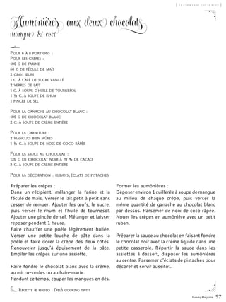 Yummy Magazine 57
Aumônières aux deux chocolats
mangue & coco
Préparer les crêpes :
Dans un récipient, mélanger la farine et la
fécule de maïs. Verser le lait petit à petit sans
cesser de remuer. Ajouter les œufs, le sucre,
puis verser le rhum et l’huile de tournesol.
Ajouter une pincée de sel. Mélanger et laisser
reposer pendant 1 heure.
Faire chauffer une poêle légèrement huilée.
Verser une petite louche de pâte dans la
poêle et faire dorer la crêpe des deux côtés.
Renouveler jusqu’à épuisement de la pâte.
Empiler les crêpes sur une assiette.
Faire fondre le chocolat blanc avec la crème,
au micro-ondes ou au bain-marie.
Pendant ce temps, couper les mangues en dés.
Former les aumônières :
Déposer environ 1 cuillerée à soupe de mangue
au milieu de chaque crêpe, puis verser la
même quantité de ganache au chocolat blanc
par dessus. Parsemer de noix de coco râpée.
Nouer les crêpes en aumônière avec un petit
ruban.
Préparer la sauce au chocolat en faisant fondre
le chocolat noir avec la crème liquide dans une
petite casserole. Répartir la sauce dans les
assiettes à dessert, disposer les aumônières
au centre. Parsemer d’éclats de pistaches pour
décorer et servir aussitôt.
[ Le chocolat fait le buzz ]
Recette & photo : Del’s cooking twist
Pour 6 à 8 portions :
Pour les crêpes :
100 g de farine
60 g de fécule de maïs
2 gros œufs
1 c. à café de sucre vanillé
2 verres de lait
1 c. à soupe d’huile de tournesol
1 ½ c. à soupe de rhum
1 pincée de sel
Pour la ganache au chocolat blanc :
100 g de chocolat blanc
2 c. à soupe de crème entière
Pour la garniture :
2 mangues bien mûres
1 ½ c. à soupe de noix de coco râpée
Pour la sauce au chocolat :
120 g de chocolat noir à 70 % de cacao
3 c. à soupe de crème entière
Pour la décoration : rubans, éclats de pistaches
 