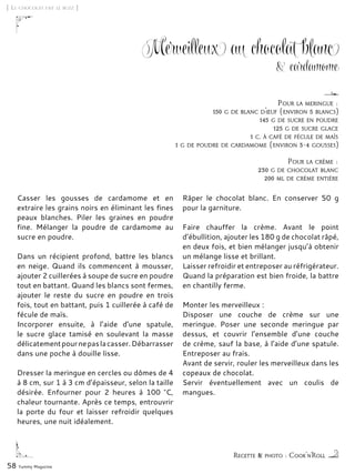 58 Yummy Magazine
Merveilleux au chocolat blanc
& cardamome
Casser les gousses de cardamome et en
extraire les grains noirs en éliminant les fines
peaux blanches. Piler les graines en poudre
fine. Mélanger la poudre de cardamome au
sucre en poudre.
Dans un récipient profond, battre les blancs
en neige. Quand ils commencent à mousser,
ajouter 2 cuillerées à soupe de sucre en poudre
tout en battant. Quand les blancs sont fermes,
ajouter le reste du sucre en poudre en trois
fois, tout en battant, puis 1 cuillerée à café de
fécule de maïs.
Incorporer ensuite, à l’aide d’une spatule,
le sucre glace tamisé en soulevant la masse
délicatementpournepaslacasser.Débarrasser
dans une poche à douille lisse.
Dresser la meringue en cercles ou dômes de 4
à 8 cm, sur 1 à 3 cm d’épaisseur, selon la taille
désirée. Enfourner pour 2 heures à 100 °C,
chaleur tournante. Après ce temps, entrouvrir
la porte du four et laisser refroidir quelques
heures, une nuit idéalement.
Râper le chocolat blanc. En conserver 50 g
pour la garniture.
Faire chauffer la crème. Avant le point
d’ébullition, ajouter les 180 g de chocolat râpé,
en deux fois, et bien mélanger jusqu’à obtenir
un mélange lisse et brillant.
Laisser refroidir et entreposer au réfrigérateur.
Quand la préparation est bien froide, la battre
en chantilly ferme.
Monter les merveilleux :
Disposer une couche de crème sur une
meringue. Poser une seconde meringue par
dessus, et couvrir l’ensemble d’une couche
de crème, sauf la base, à l’aide d’une spatule.
Entreposer au frais.
Avant de servir, rouler les merveilleux dans les
copeaux de chocolat.
Servir éventuellement avec un coulis de
mangues.
[ Le chocolat fait le buzz ]
Recette & photo : Cook'n’Roll
Pour la meringue :
150 g de blanc d’œuf (environ 5 blancs)
145 g de sucre en poudre
125 g de sucre glace
1 c. à café de fécule de maïs
1 g de poudre de cardamome (environ 3-4 gousses)
Pour la crème :
230 g de chocolat blanc
200 ml de crème entière
 