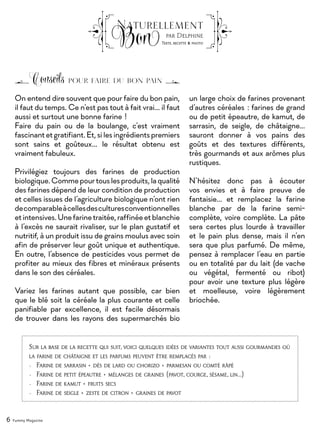 On entend dire souvent que pour faire du bon pain,
il faut du temps. Ce n’est pas tout à fait vrai... il faut
aussi et surtout une bonne farine !
Faire du pain ou de la boulange, c’est vraiment
fascinantetgratifiant.Et,silesingrédientspremiers
sont sains et goûteux… le résultat obtenu est
vraiment fabuleux.
Privilégiez toujours des farines de production
biologique.Commepourtouslesproduits,laqualité
des farines dépend de leur condition de production
et celles issues de l’agriculture biologique n’ont rien
decomparableàcellesdesculturesconventionnelles
etintensives.Unefarinetraitée,raffinéeetblanchie
à l’excès ne saurait rivaliser, sur le plan gustatif et
nutritif, à un produit issu de grains moulus avec soin
afin de préserver leur goût unique et authentique.
En outre, l’absence de pesticides vous permet de
profiter au mieux des fibres et minéraux présents
dans le son des céréales.
Variez les farines autant que possible, car bien
que le blé soit la céréale la plus courante et celle
panifiable par excellence, il est facile désormais
de trouver dans les rayons des supermarchés bio
Conseils pour faire du bon pain
6 Yummy Magazine
Naturellement
Bon par Delphine
Texte, recette & photo
un large choix de farines provenant
d’autres céréales : farines de grand
ou de petit épeautre, de kamut, de
sarrasin, de seigle, de châtaigne…
sauront donner à vos pains des
goûts et des textures différents,
très gourmands et aux arômes plus
rustiques.
N’hésitez donc pas à écouter
vos envies et à faire preuve de
fantaisie… et remplacez la farine
blanche par de la farine semi-
complète, voire complète. La pâte
sera certes plus lourde à travailler
et le pain plus dense, mais il n’en
sera que plus parfumé. De même,
pensez à remplacer l’eau en partie
ou en totalité par du lait (de vache
ou végétal, fermenté ou ribot)
pour avoir une texture plus légère
et moelleuse, voire légèrement
briochée.
Sur la base de la recette qui suit, voici quelques idées de variantes tout aussi gourmandes où
la farine de châtaigne et les parfums peuvent être remplacés par :
•	 Farine de sarrasin + dés de lard ou chorizo + parmesan ou comté râpé
•	 Farine de petit épeautre + mélanges de graines (pavot, courge, sésame, lin…)
•	 Farine de kamut + fruits secs
•	 Farine de seigle + zeste de citron + graines de pavot
 
