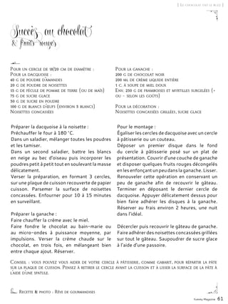 Yummy Magazine 61
Succès au chocolat
& fruits rouges
Préparer la dacquoise à la noisette :
Préchauffer le four à 180 °C.
Dans un saladier, mélanger toutes les poudres
et les tamiser.
Dans un second saladier, battre les blancs
en neige au bec d’oiseau puis incorporer les
poudres petit à petit tout en soulevant la masse
délicatement.
Verser la préparation, en formant 3 cercles,
sur une plaque de cuisson recouverte de papier
cuisson. Parsemer la surface de noisettes
concassées. Enfourner pour 10 à 15 minutes
en surveillant.
Préparer la ganache :
Faire chauffer la crème avec le miel.
Faire fondre le chocolat au bain-marie ou
au micro-ondes à puissance moyenne, par
impulsions. Verser la crème chaude sur le
chocolat, en trois fois, en mélangeant bien
entre chaque ajout. Réserver.
Pour le montage :
Égaliser les cercles de dacquoise avec un cercle
à pâtisserie ou un couteau.
Déposer un premier disque dans le fond
du cercle à pâtisserie posé sur un plat de
présentation. Couvrir d’une couche de ganache
et disposer quelques fruits rouges décongelés
enlesenfonçantunpeudanslaganache.Lisser.
Renouveler cette opération en conservant un
peu de ganache afin de recouvrir le gâteau.
Terminer en déposant le dernier cercle de
dacquoise. Appuyer délicatement dessus pour
bien faire adhérer les disques à la ganache.
Réserver au frais environ 2 heures, une nuit
dans l’idéal.
Décercler puis recouvrir le gâteau de ganache.
Faire adhérer des noisettes concassées grillées
sur tout le gâteau. Saupoudrer de sucre glace
à l’aide d’une passoire.
[ Le chocolat fait le buzz ]
Conseil : vous pouvez vous aider de votre cercle à pâtisserie, comme gabarit, pour répartir la pâte
sur la plaque de cuisson. Pensez à retirer le cercle avant la cuisson et à lisser la surface de la pâte à
l’aide d’une spatule.
Recette & photo : Rêve de gourmandises
Pour un cercle de 18/20 cm de diamètre :
Pour la dacquoise :
40 g de poudre d’amandes
20 g de poudre de noisettes
15 g de fécule de pomme de terre (ou de maïs)
75 g de sucre glace
30 g de sucre en poudre
100 g de blancs d’œufs (environ 3 blancs)
Noisettes concassées
Pour la ganache :
200 g de chocolat noir
200 ml de crème liquide entière
1 c. à soupe de miel doux
Env. 250 g de framboises et myrtilles surgelées (+
ou – selon les goûts)
Pour la décoration :
Noisettes concassées grillées, sucre glace
 