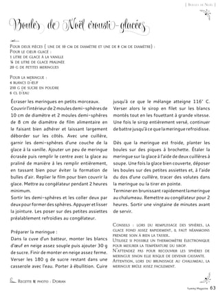 Écraser les meringues en petits morceaux.
Couvrirl'intérieurde2moulesdemi-sphèresde
10 cm de diamètre et 2 moules demi-sphères
de 8 cm de diamètre de film alimentaire en
le faisant bien adhérer et laissant largement
déborder sur les côtés. Avec une cuillère,
garnir les demi-sphères d'une couche de la
glace à la vanille. Ajouter un peu de meringue
écrasée puis remplir le centre avec la glace au
praliné de manière à les remplir entièrement,
en tassant bien pour éviter la formation de
bulles d’air. Replier le film pour bien couvrir la
glace. Mettre au congélateur pendant 2 heures
minimum.
Sortir les demi-sphères et les coller deux par
deuxpourformerdessphères.Appuyeretlisser
la jointure. Les poser sur des petites assiettes
préalablement refroidies au congélateur.
Préparer la meringue :
Dans la cuve d'un batteur, monter les blancs
d'œuf en neige assez souple puis ajouter 30 g
de sucre. Finir de monter en neige assez ferme.
Verser les 180 g de sucre restant dans une
casserole avec l'eau. Porter à ébullition. Cuire
jusqu'à ce que le mélange atteigne 116° C.
Verser alors le sirop en filet sur les blancs
montés tout en les fouettant à grande vitesse.
Une fois le sirop entièrement versé, continuer
debattrejusqu'àcequelameringuerefroidisse.
Dès que la meringue est froide, planter les
boules sur des piques à brochette. Étaler la
meringue sur la glace à l'aide de deux cuillères à
soupe. Une fois la glace bien couverte, déposer
les boules sur des petites assiettes et, à l’aide
du dos d'une cuillère, tracer des volutes dans
la meringue ou la tirer en pointe.
Termineren brunissant rapidementlameringue
au chalumeau. Remettre au congélateur pour 2
heures. Sortir une vingtaine de minutes avant
de servir.
Conseils : lors du remplissage des sphères, la
glace fond assez rapidement, il faut néanmoins
prendre soin à bien la tasser..
Utilisez si possible un thermomètre électronique
pour mesurer la température du sirop.
N'attendez pas pour recouvrir les sphères de
meringue sinon elle risque de devenir cassante.
Attention, lors du brunissage au chalumeau, la
meringue brûle assez facilement.
Boules de Noël crousti-glacées
Recette & photo : Dorian
Pour deux pièces ( une de 10 cm de diamètre et une de 8 cm de diamètre) :
Pour le cœur glacé :
1 litre de glace à la vanille
¼ de litre de glace pralinée
20 g de petites meringues
Pour la meringue :
4 blancs d'œuf
210 g de sucre en poudre
6 cl d'eau
Yummy Magazine 63
[ Boules de Noël ]
 