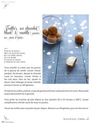 [ Boules de Noël ]
Truffes au chocolat
blanc & vanille panées
au pain d’épice
Faire chauffer la crème avec les graines
de la gousse de vanille. Laisser infuser
pendant 10 minutes. Ajouter le chocolat
cassé en morceaux. Laisser fondre à
feu très doux. Hors du feu, ajouter le
beurre, bien mélanger et laisser refroidir
plusieurs heures au réfrigérateur.
À l'aide d'une cuillère, prélever un peu de ganache et former une boule entre les mains. Renouveler
jusqu'à épuisement de la ganache.
Faire griller les tranches de pain d'épice au four pendant 10 à 15 minutes à 180°C. Laisser
complètement refroidir avant de mixer en poudre.
Passer les truffes dans la poudre de pain d'épice. Réserver au réfrigérateur pour les faire durcir.
64 Yummy Magazine
Recette & photo : ChefNini
Pour 10-12 truffes :
200 g de chocolat blanc
40 g de crème liquide
20 g de beurre
¼ gousse de vanille
2 tranches de pain d'épice
 