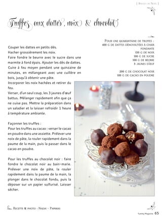 Yummy Magazine 65
[ Boules de Noël ]
Truffes aux dattes, noix & chocolat
Couper les dattes en petits dés.
Hacher grossièrement les noix.
Faire fondre le beurre avec le sucre dans une
marmite à fond épais. Ajouter les dés de dattes.
Cuire à feu moyen pendant une quinzaine de
minutes, en mélangeant avec une cuillère en
bois, jusqu’à obtenir une pâte.
Incorporer les noix hachées et retirer du
feu.
Verser, d’un seul coup, les 3 jaunes d’œuf
battus. Mélanger rapidement afin que ça
ne cuise pas. Mettre la préparation dans
un saladier et la laisser refroidir 1 heure
à température ambiante.
Façonner les truffes :
Pour les truffes au cacao : verser le cacao
en poudre dans une assiette. Prélever une
noix de pâte, la rouler rapidement dans la
paume de la main, puis la passer dans le
cacao en poudre.
Pour les truffes au chocolat noir : faire
fondre le chocolat noir au bain-marie.
Prélever une noix de pâte, la rouler
rapidement dans la paume de la main, la
plonger dans le chocolat fondu, puis la
déposer sur un papier sulfurisé. Laisser
sécher.
Recette & photo : Nadia – Paprikas
Pour une quarantaine de truffes :
400 g de dattes dénoyautées à chair
fondante
150 g de noix
100 g de sucre
100 g de beurre
3 jaunes d’œuf
200 g de chocolat noir
100 g de cacao en poudre
 